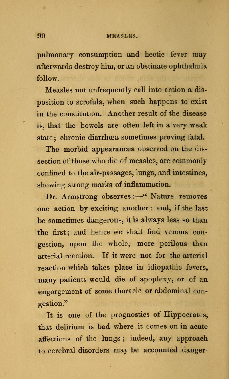 pulmonary consumption and hectic fever may afterwards destroy him, or an obstinate ophthalmia follow. Measles not unfrequently call into action a dis- position to scrofula, when such happens to exist in the constitution. Another result of the disease is, that the bowels are often left in a very weak state; chronic diarrhoea sometimes proving fatal. The morbid appearances observed on the dis- section of those who die of measles, are commonly confined to the air-passages, lungs, and intestines, showing strong marks of inflammation. Dr. Armstrong observes :— Nature removes one action by exciting another: and, if the last be sometimes dangerous, it is always less so than the first; and hence we shall find venous con- gestion, upon the whole, more perilous than arterial reaction. If it were not for the arterial reaction which takes place in idiopathic fevers, many patients would die of apoplexy, or of an engorgement of some thoracic or abdominal con- gestion. It is one of the prognostics of Hippocrates, that delirium is bad where it comes on in acute affections of the lungs; indeed, any approach to cerebral disorders may be accounted danger-