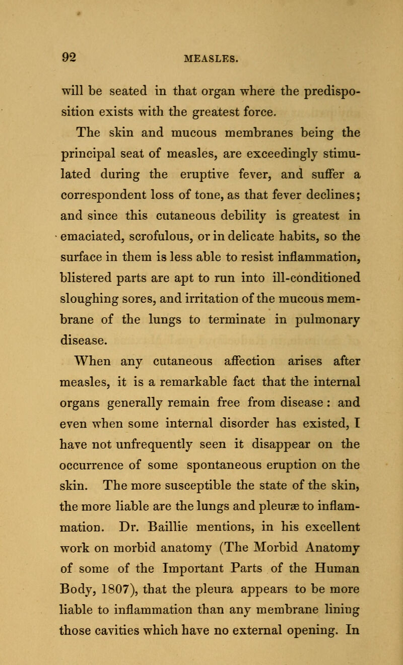 will be seated in that organ where the predispo- sition exists with the greatest force. The skin and mucous membranes being the principal seat of measles, are exceedingly stimu- lated during the eruptive fever, and suffer a correspondent loss of tone, as that fever declines; and since this cutaneous debility is greatest in emaciated, scrofulous, or in delicate habits, so the surface in them is less able to resist inflammation, blistered parts are apt to run into ill-conditioned sloughing sores, and irritation of the mucous mem- brane of the lungs to terminate in pulmonary disease. When any cutaneous affection arises after measles, it is a remarkable fact that the internal organs generally remain free from disease: and even when some internal disorder has existed, T have not unfrequently seen it disappear on the occurrence of some spontaneous eruption on the skin. The more susceptible the state of the skin, the more liable are the lungs and pleurae to inflam- mation. Dr. Baillie mentions, in his excellent work on morbid anatomy (The Morbid Anatomy of some of the Important Parts of the Human Body, 1807), that the pleura appears to be more liable to inflammation than any membrane liniug those cavities which have no external opening. In