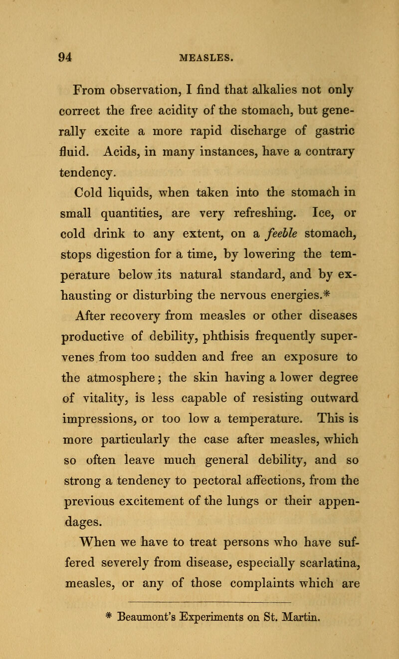 From observation, I find that alkalies not only correct the free acidity of the stomach, but gene- rally excite a more rapid discharge of gastric fluid. Acids, in many instances, have a contrary tendency. Cold liquids, when taken into the stomach in small quantities, are very refreshing. Ice, or cold drink to any extent, on a feeble stomach, stops digestion for a time, by lowering the tem- perature below its natural standard, and by ex- hausting or disturbing the nervous energies.* After recovery from measles or other diseases productive of debility, phthisis frequently super- venes from too sudden and free an exposure to the atmosphere; the skin having a lower degree of vitality, is less capable of resisting outward impressions, or too low a temperature. This is more particularly the case after measles, which so often leave much general debility, and so strong a tendency to pectoral affections, from the previous excitement of the lungs or their appen- dages. When we have to treat persons who have suf- fered severely from disease, especially scarlatina, measles, or any of those complaints which are * Beaumont's Experiments on St. Martin.