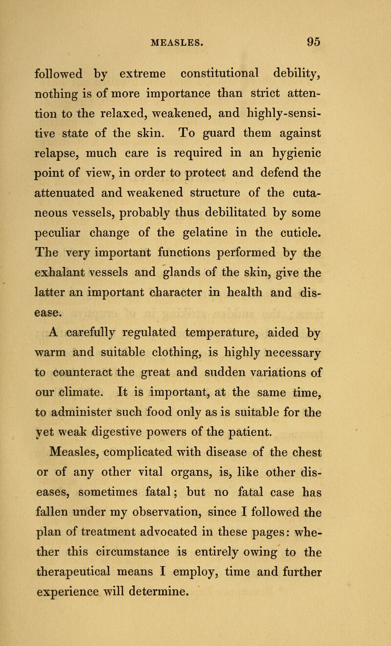 followed by extreme constitutional debility, nothing is of more importance than strict atten- tion to the relaxed, weakened, and highly-sensi- tive state of the skin. To guard them against relapse, much care is required in an hygienic point of view, in order to protect and defend the attenuated and weakened structure of the cuta- neous vessels, probably thus debilitated by some peculiar change of the gelatine in the cuticle. The very important functions performed by the exhalant vessels and glands of the skin, give the latter an important character in health and dis- ease. A carefully regulated temperature, aided by warm and suitable clothing, is highly necessary to counteract the great and sudden variations of our climate. It is important, at the same time, to administer such food only as is suitable for the yet weak digestive powers of the patient. Measles, complicated with disease of the chest or of any other vital organs, is, like other dis- eases, sometimes fatal; but no fatal case has fallen under my observation, since I followed the plan of treatment advocated in these pages: whe- ther this circumstance is entirely owing to the therapeutical means I employ, time and further experience will determine.