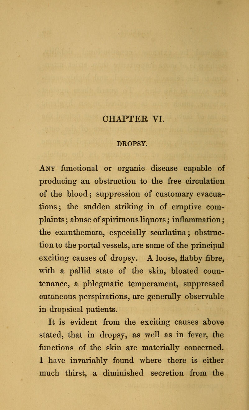 CHAPTER VI. DROPSY. Any functional or organic disease capable of producing an obstruction to the free circulation of the blood; suppression of customary evacua- tions; the sudden striking in of eruptive com- plaints; abuse of spirituous liquors; inflammation; the exanthemata, especially scarlatina; obstruc- tion to the portal vessels, are some of the principal exciting causes of dropsy., A loose, flabby fibre, with a pallid state of the skin, bloated coun- tenance, a phlegmatic temperament, suppressed cutaneous perspirations, are generally observable in dropsical patients. It is evident from the exciting causes above stated, that in dropsy, as well as in fever, the functions of the skin are materially concerned. I have invariably found where there is either much thirst, a diminished secretion from the