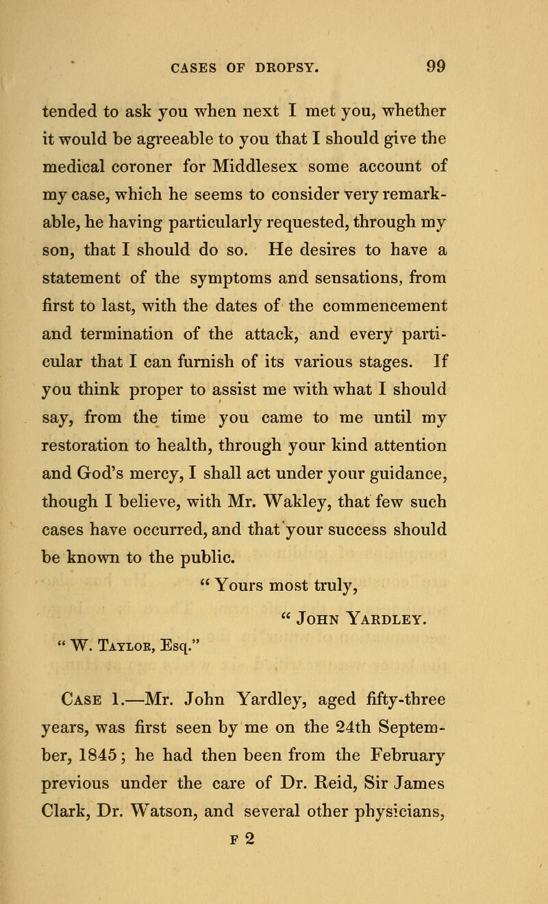 tended to ask you when next I met you, whether it would be agreeable to you that I should give the medical coroner for Middlesex some account of my case, which he seems to consider very remark- able, he having particularly requested, through my son, that I should do so. He desires to have a statement of the symptoms and sensations, from first to last, with the dates of the commencement and termination of the attack, and every parti- cular that I can furnish of its various stages. If you think proper to assist me with what I should say, from the time you came to me until my restoration to health, through your kind attention and God's mercy, I shall act under your guidance, though I believe, with Mr. Wakley, that few such cases have occurred, and that your success should be known to the public.  Yours most truly,  John Yardley.  W. Taylor, Esq. Case 1.—Mr. John Yardley, aged fifty-three years, was first seen by me on the 24th Septem- ber, 1845; he had then been from the February previous under the care of Dr. Reid, Sir James Clark, Dr. Watson, and several other physicians, F 2