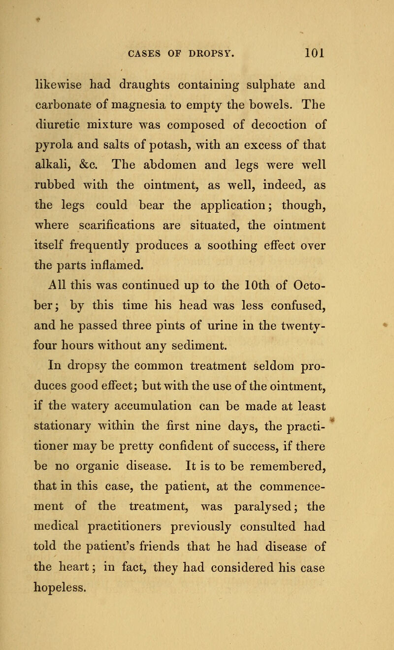 likewise had draughts containing sulphate and carbonate of magnesia to empty the bowels. The diuretic mixture was composed of decoction of pyrola and salts of potash, with an excess of that alkali, &c. The abdomen and legs were well rubbed with the ointment, as well, indeed, as the legs could bear the application; though, where scarifications are situated, the ointment itself frequently produces a soothing effect over the parts inflamed. All this was continued up to the 10th of Octo- ber; by this time his head wras less confused, and he passed three pints of urine in the twenty- four hours without any sediment. In dropsy the common treatment seldom pro- duces good effect; but with the use of the ointment, if the watery accumulation can be made at least stationary within the first nine days, the practi- tioner may be pretty confident of success, if there be no organic disease. It is to be remembered, that in this case, the patient, at the commence- ment of the treatment, was paralysed; the medical practitioners previously consulted had told the patient's friends that he had disease of the heart; in fact, they had considered his case hopeless.