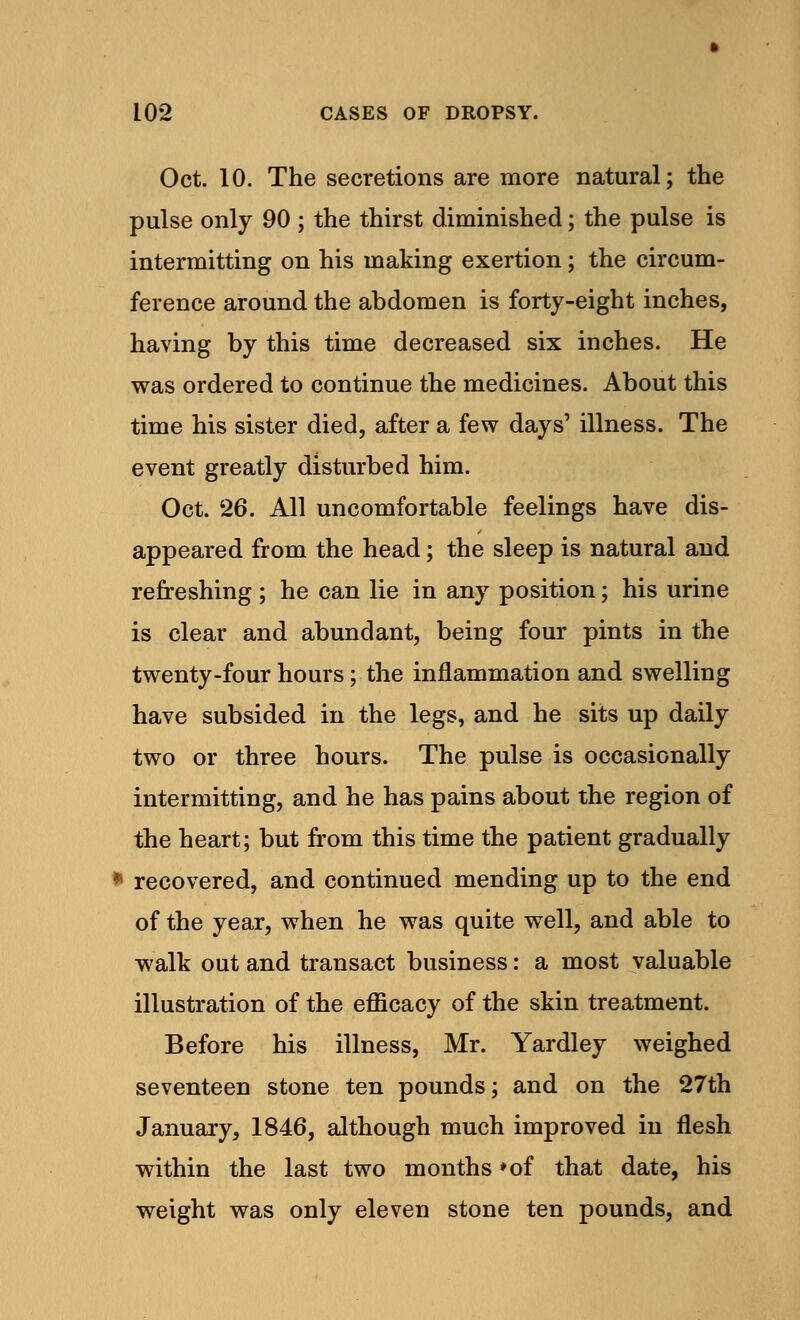Oct. 10. The secretions are more natural; the pulse only 90 ; the thirst diminished; the pulse is intermitting on his making exertion; the circum- ference around the abdomen is forty-eight inches, having by this time decreased six inches. He was ordered to continue the medicines. About this time his sister died, after a few days' illness. The event greatly disturbed him. Oct. 26. All uncomfortable feelings have dis- appeared from the head; the sleep is natural and refreshing ; he can lie in any position; his urine is clear and abundant, being four pints in the twenty-four hours; the inflammation and swelling have subsided in the legs, and he sits up daily two or three hours. The pulse is occasionally intermitting, and he has pains about the region of the heart; but from this time the patient gradually * recovered, and continued mending up to the end of the year, when he was quite well, and able to walk out and transact business: a most valuable illustration of the efficacy of the skin treatment. Before his illness, Mr. Yardley weighed seventeen stone ten pounds; and on the 27th January, 1846, although much improved in flesh within the last two months *of that date, his weight was only eleven stone ten pounds, and