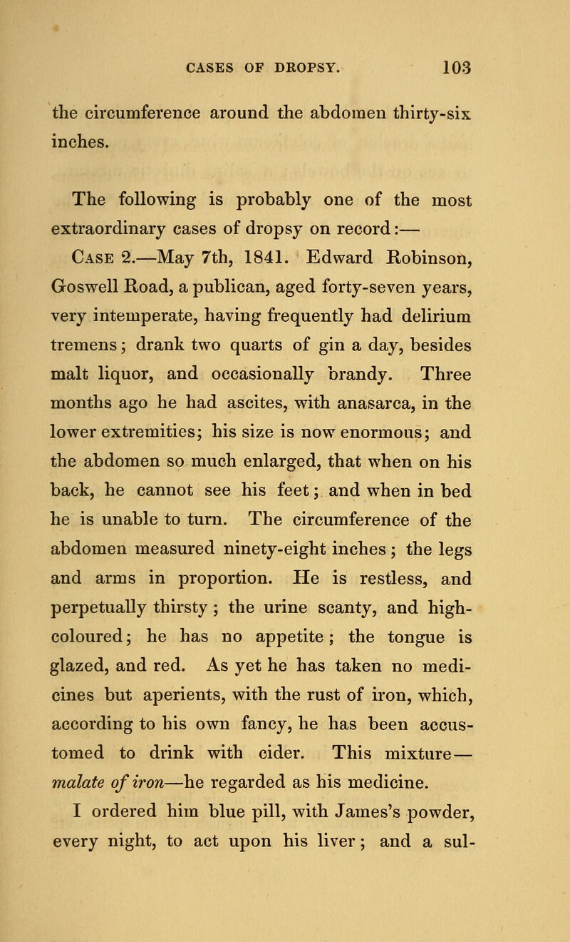 the circumference around the abdomen thirty-six inches. The following is probably one of the most extraordinary cases of dropsy on record:— Case 2.—May 7th, 1841. Edward Robinson, Go swell Road, a publican, aged forty-seven years, very intemperate, having frequently had delirium tremens; drank two quarts of gin a day, besides malt liquor, and occasionally brandy. Three months ago he had ascites, with anasarca, in the lower extremities; his size is now enormous; and the abdomen so much enlarged, that when on his back, he cannot see his feet; and when in bed he is unable to turn. The circumference of the abdomen measured ninety-eight inches; the legs and arms in proportion. He is restless, and perpetually thirsty ; the urine scanty, and high- coloured ; he has no appetite; the tongue is glazed, and red. As yet he has taken no medi- cines but aperients, with the rust of iron, which, according to his own fancy, he has been accus- tomed to drink with cider. This mixture — malate of iron—he regarded as his medicine. I ordered him blue pill, with James's powder, every night, to act upon his liver; and a sul-