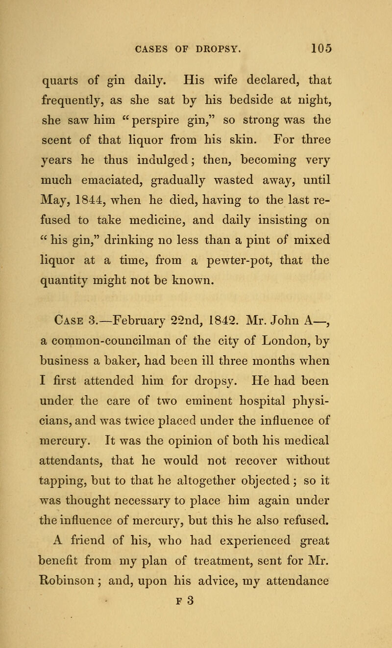 quarts of gin daily. His wife declared, that frequently, as she sat by his bedside at night, she saw him  perspire gin, so strong was the scent of that liquor from his skin. For three years he thus indulged; then, becoming very much emaciated, gradually wasted away, until May, 1844, when he died, having to the last re- fused to take medicine, and daily insisting on  his gin, drinking no less than a pint of mixed liquor at a time, from a pewter-pot, that the quantity might not be known. Case 3.—February 22nd, 1842. Mr. John A—, a common-councilman of the city of London, by business a baker, had been ill three months when I first attended him for dropsy. He had been under the care of two eminent hospital physi- cians, and was twice placed under the influence of mercury. It was the opinion of both his medical attendants, that he would not recover without tapping, but to that he altogether objected ; so it was thought necessary to place him again under the influence of mercury, but this he also refused. A friend of his, who had experienced great benefit from my plan of treatment, sent for Mr. Robinson; and, upon his advice, my attendance F 3