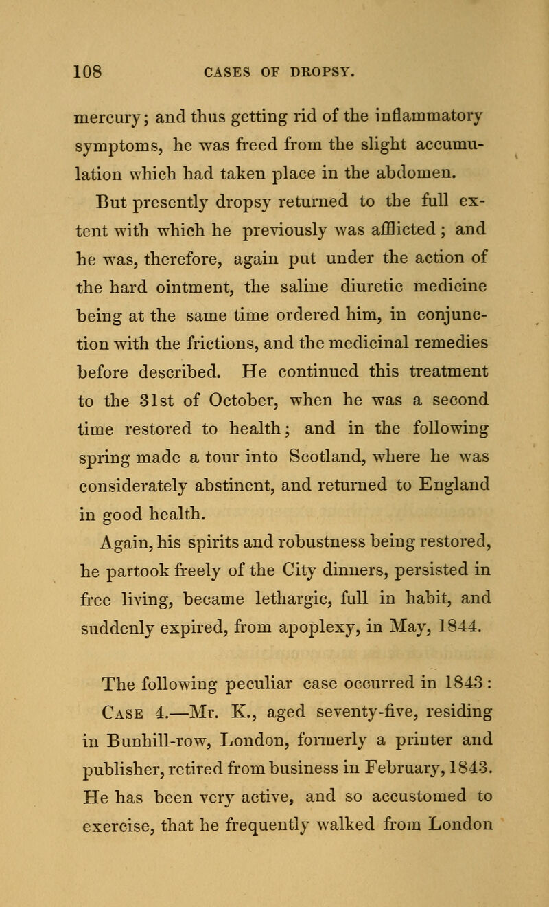 mercury; and thus getting rid of the inflammatory symptoms, he was freed from the slight accumu- lation which had taken place in the abdomen. But presently dropsy returned to the full ex- tent with which he previously was afflicted ; and he was, therefore, again put under the action of the hard ointment, the saline diuretic medicine being at the same time ordered him, in conjunc- tion with the frictions, and the medicinal remedies before described. He continued this treatment to the 31st of October, when he was a second time restored to health; and in the following spring made a tour into Scotland, where he was considerately abstinent, and returned to England in good health. Again, his spirits and robustness being restored, he partook freely of the City dinners, persisted in free living, became lethargic, full in habit, and suddenly expired, from apoplexy, in May, 1844. The following peculiar case occurred in 1843: Case 4.—Mr. K., aged seventy-five, residing in Bunhill-row, London, formerly a printer and publisher, retired from business in February, 1843. He has been very active, and so accustomed to exercise, that he frequently walked from London