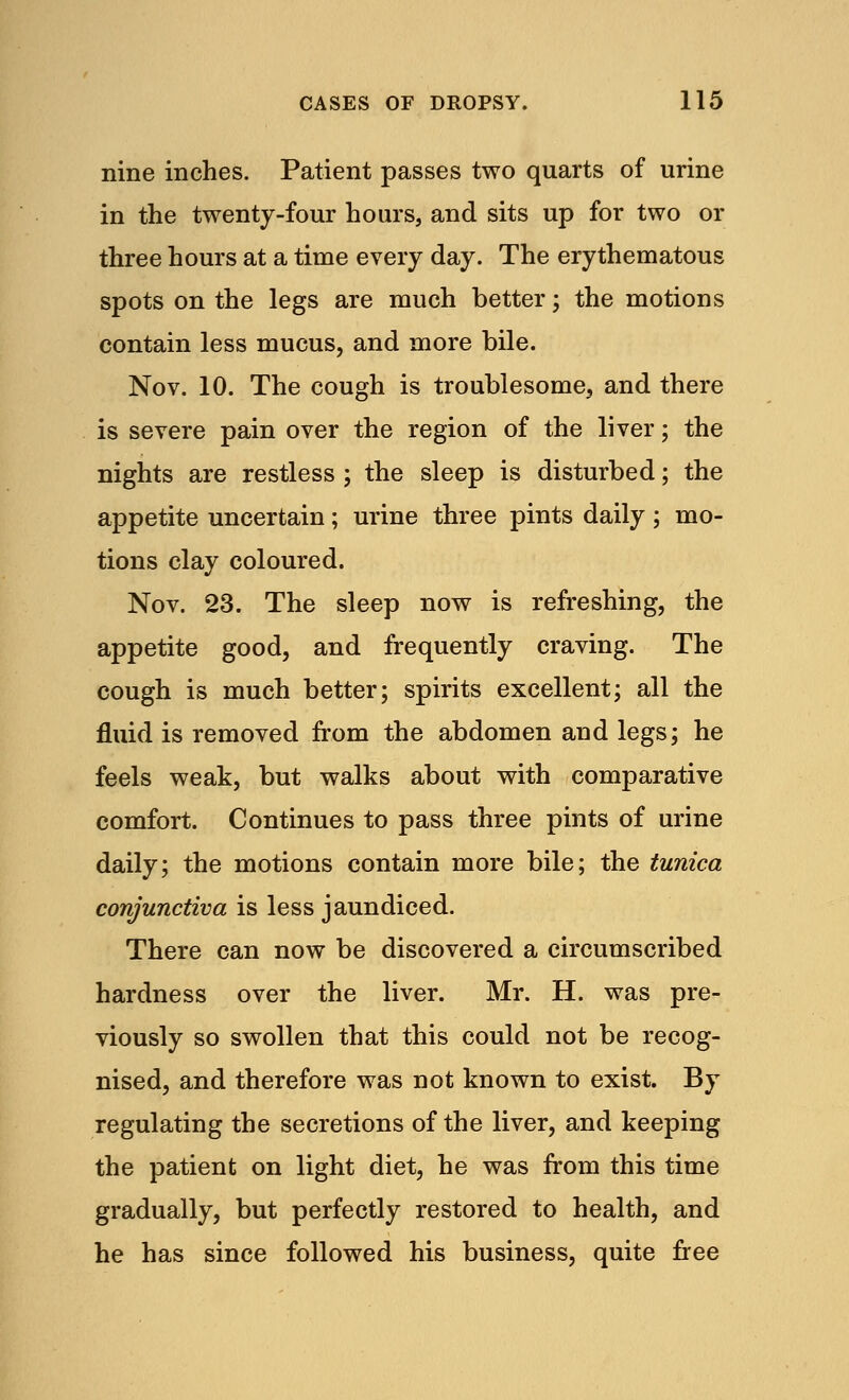 nine inches. Patient passes two quarts of urine in the twenty-four hours, and sits up for two or three hours at a time every day. The erythematous spots on the legs are much better; the motions contain less mucus, and more bile. Nov. 10. The cough is troublesome, and there is severe pain over the region of the liver; the nights are restless ; the sleep is disturbed; the appetite uncertain; urine three pints daily; mo- tions clay coloured. Nov. 23. The sleep now is refreshing, the appetite good, and frequently craving. The cough is much better; spirits excellent; all the fluid is removed from the abdomen and legs; he feels weak, but walks about with comparative comfort. Continues to pass three pints of urine daily; the motions contain more bile; the tunica conjunctiva is less jaundiced. There can now be discovered a circumscribed hardness over the liver. Mr. H. was pre- viously so swollen that this could not be recog- nised, and therefore was not known to exist. By regulating the secretions of the liver, and keeping the patient on light diet, he was from this time gradually, but perfectly restored to health, and he has since followed his business, quite free
