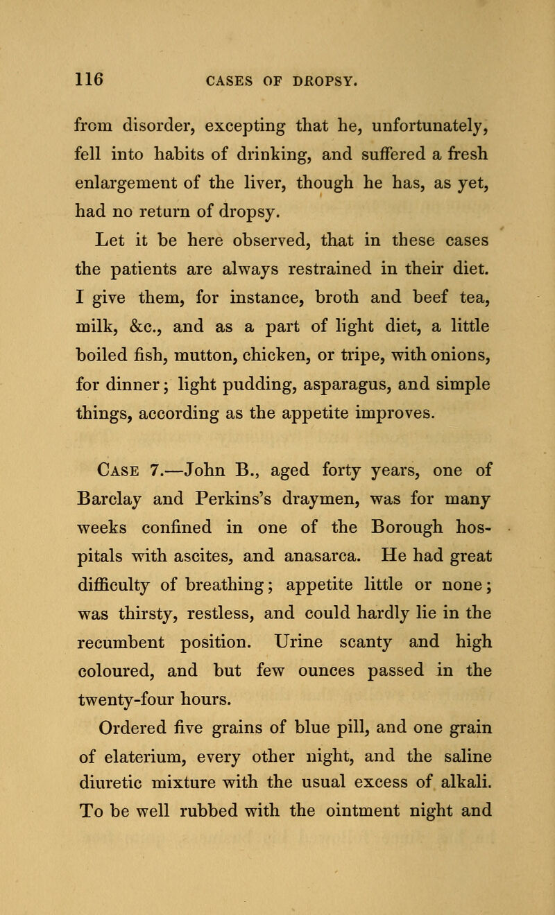 from disorder, excepting that he, unfortunately, fell into habits of drinking, and suffered a fresh enlargement of the liver, though he has, as yet, had no return of dropsy. Let it be here observed, that in these cases the patients are always restrained in their diet. I give them, for instance, broth and beef tea, milk, &c, and as a part of light diet, a little boiled fish, mutton, chicken, or tripe, with onions, for dinner; light pudding, asparagus, and simple things, according as the appetite improves. Case 7.—John B., aged forty years, one of Barclay and Perkins's draymen, was for many weeks confined in one of the Borough hos- pitals with ascites, and anasarca. He had great difficulty of breathing; appetite little or none; was thirsty, restless, and could hardly lie in the recumbent position. Urine scanty and high coloured, and but few ounces passed in the twenty-four hours. Ordered five grains of blue pill, and one grain of elaterium, every other night, and the saline diuretic mixture with the usual excess of alkali. To be well rubbed with the ointment night and