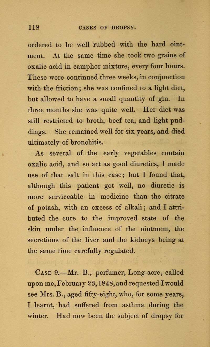 ordered to be well rubbed with the hard oint- ment. At the same time she took two grains of oxalic acid in camphor mixture, every four hours. These were continued three weeks, in conjunction with the friction; she was confined to a light diet, but allowed to have a small quantity of gin. In three months she was quite well. Her diet was still restricted to broth, beef tea, and light pud- dings. She remained well for six years, and died ultimately of bronchitis. As several of the early vegetables contain oxalic acid, and so act as good diuretics, I made use of that salt in this case; but I found that, although this patient got well, no diuretic is more serviceable in medicine than the citrate of potash, with an excess of alkali; and I attri- buted the cure to the improved state of the skin under the influence of the ointment, the secretions of the liver and the kidneys being at the same time carefully regulated. Case 9.—Mr. B., perfumer, Long-acre, called upon me, February 23,1848, and requested I would see Mrs. B., aged fifty-eight, who, for some years, I learnt, had suffered from asthma during the winter. Had now been the subject of dropsy for