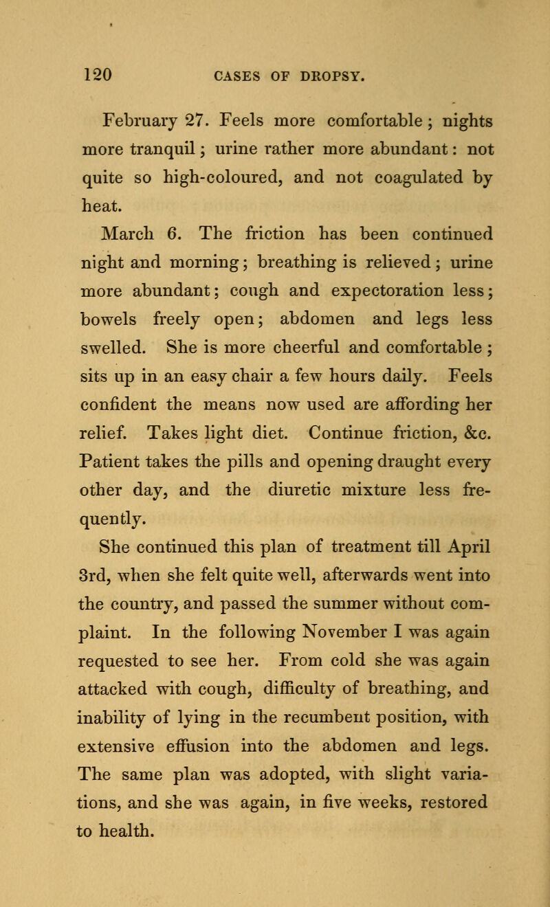 February 27. Feels more comfortable ; nights more tranquil; urine rather more abundant: not quite so high-coloured, and not coagulated by heat. March 6. The friction has been continued night and morning; breathing is relieved; urine more abundant; cough and expectoration less; bowels freely open; abdomen and legs less swelled. She is more cheerful and comfortable ; sits up in an easy chair a few hours daily. Feels confident the means now used are affording her relief. Takes light diet. Continue friction, &c. Patient takes the pills and opening draught every other day, and the diuretic mixture less fre- quently. She continued this plan of treatment till April 3rd, when she felt quite well, afterwards went into the country, and passed the summer without com- plaint. In the following November I was again requested to see her. From cold she was again attacked with cough, difficulty of breathing, and inability of lying in the recumbent position, with extensive effusion into the abdomen and legs. The same plan was adopted, with slight varia- tions, and she was again, in five weeks, restored to health.