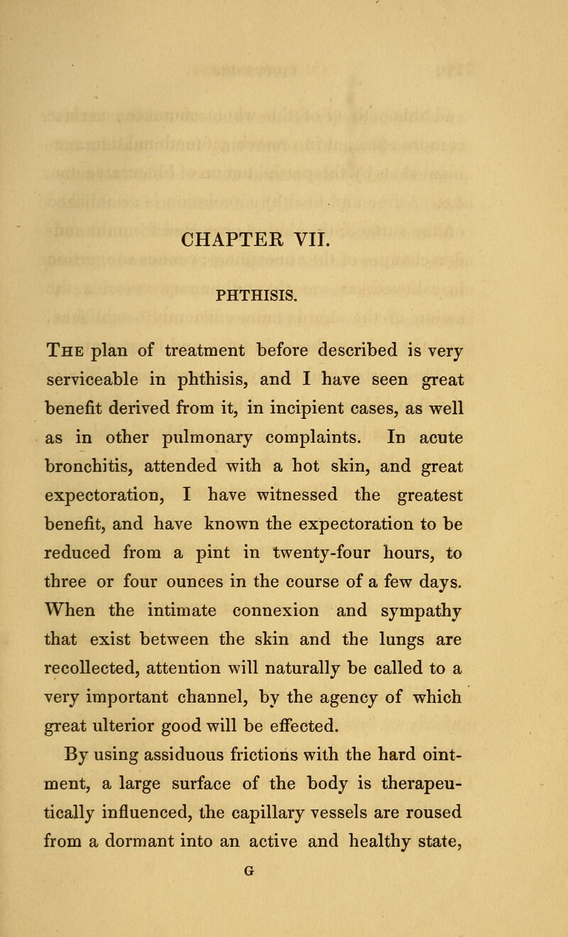 CHAPTER VII. PHTHISIS. The plan of treatment before described is very serviceable in phthisis, and I have seen great benefit derived from it, in incipient cases, as well as in other pulmonary complaints. In acute bronchitis, attended with a hot skin, and great expectoration, I have witnessed the greatest benefit, and have known the expectoration to be reduced from a pint in twenty-four hours, to three or four ounces in the course of a few days. When the intimate connexion and sympathy that exist between the skin and the lungs are recollected, attention will naturally be called to a very important channel, by the agency of which great ulterior good will be effected. By using assiduous frictions with the hard oint- ment, a large surface of the body is therapeu- tically influenced, the capillary vessels are roused from a dormant into an active and healthy state, G
