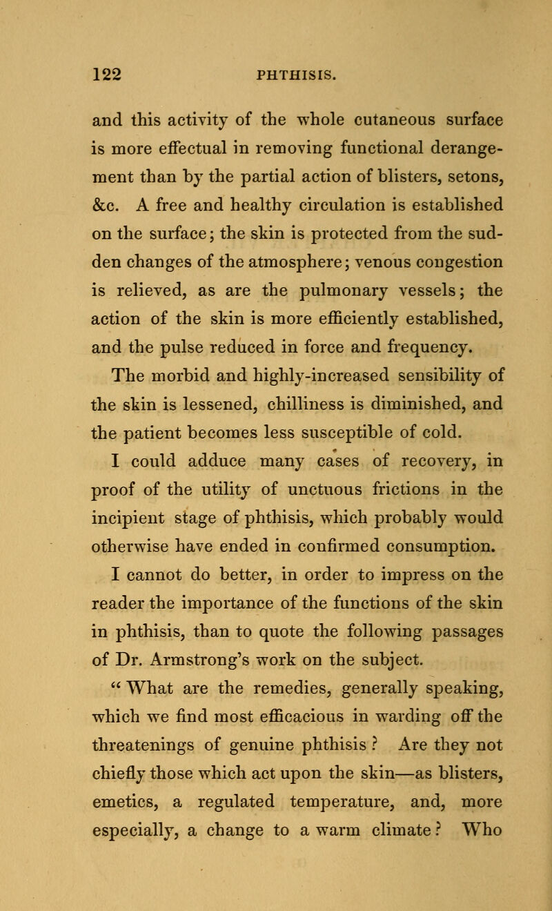 and this activity of the whole cutaneous surface is more effectual in removing functional derange- ment than by the partial action of blisters, setons, &c. A free and healthy circulation is established on the surface; the skin is protected from the sud- den changes of the atmosphere; venous congestion is relieved, as are the pulmonary vessels; the action of the skin is more efficiently established, and the pulse reduced in force and frequency. The morbid and highly-increased sensibility of the skin is lessened, chilliness is diminished, and the patient becomes less susceptible of cold. I could adduce many cases of recovery, in proof of the utility of unctuous frictions in the incipient stage of phthisis, which probably would otherwise have ended in confirmed consumption. I cannot do better, in order to impress on the reader the importance of the functions of the skin in phthisis, than to quote the following passages of Dr. Armstrong's work on the subject.  What are the remedies, generally speaking, which we find most efficacious in warding off the threatenings of genuine phthisis ? Are they not chiefly those which act upon the skin—as blisters, emetics, a regulated temperature, and, more especially, a change to a warm climate ? Who