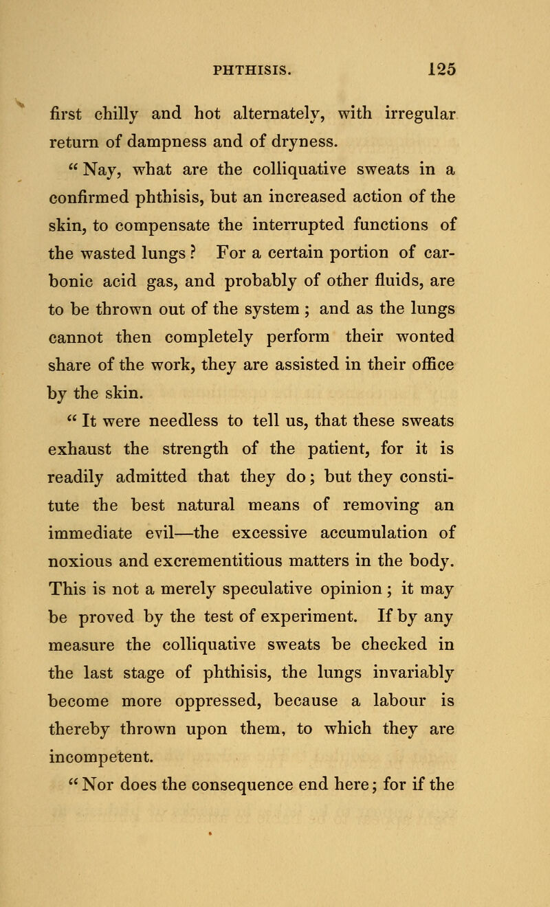 s» first chilly and hot alternately, with irregular return of dampness and of dryness.  Nay, what are the colliquative sweats in a confirmed phthisis, but an increased action of the skin, to compensate the interrupted functions of the wasted lungs ? For a certain portion of car- bonic acid gas, and probably of other fluids, are to be thrown out of the system ; and as the lungs cannot then completely perform their wonted share of the work, they are assisted in their office by the skin.  It were needless to tell us, that these sweats exhaust the strength of the patient, for it is readily admitted that they do; but they consti- tute the best natural means of removing an immediate evil—the excessive accumulation of noxious and excrementitious matters in the body. This is not a merely speculative opinion; it may be proved by the test of experiment. If by any measure the colliquative sweats be checked in the last stage of phthisis, the lungs invariably become more oppressed, because a labour is thereby thrown upon them, to which they are incompetent.  Nor does the consequence end here; for if the