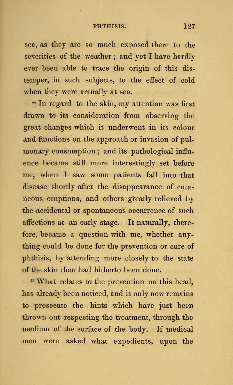 sea, as they are so much exposed there to the severities of the weather; and yet I have hardly ever been able to trace the origin of this dis- temper, in such subjects, to the effect of cold when they were actually at sea.  In regard to the skin, my attention was first drawn to its consideration from observing the great changes which it underwent in its colour and functions on the approach or invasion of pul- monary consumption; and its pathological influ- ence became still more interestingly set before me, when I saw some patients fall into that disease shortly after the disappearance of cuta- neous eruptions, and others greatly relieved by the accidental or spontaneous occurrence of such affections at an early stage. It naturally, there- fore, became a question with me, whether any- thing could be done for the prevention or cure of phthisis, by attending more closely to the state of the skin than had hitherto been done.  What relates to the prevention on this head, has already been noticed, and it only now remains to prosecute the hints which have just been thrown out respecting the treatment, through the medium of the surface of the body. If medical men were asked what expedients, upon the