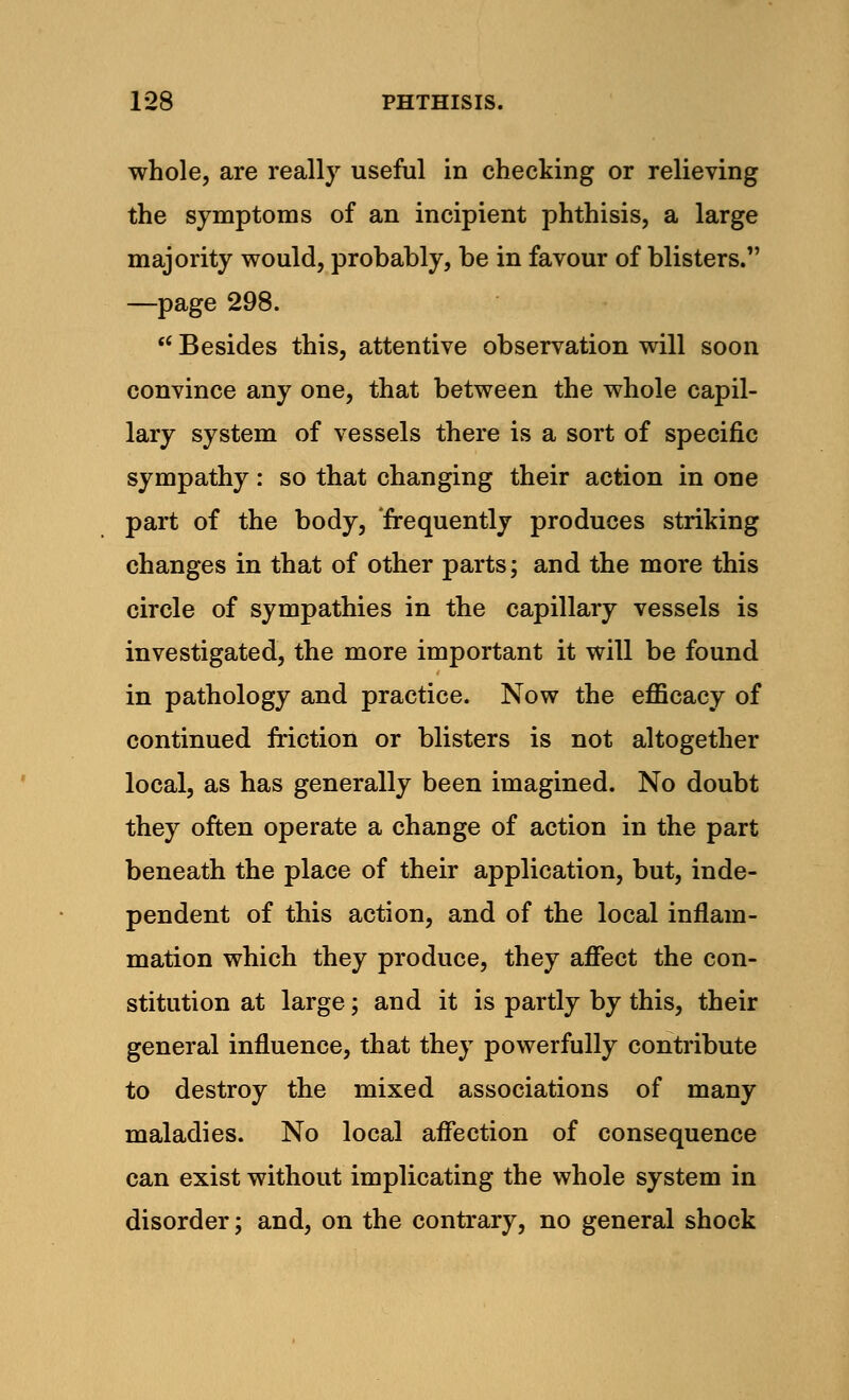 whole, are really useful in checking or relieving the symptoms of an incipient phthisis, a large majority would, probably, be in favour of blisters. —page 298.  Besides this, attentive observation will soon convince any one, that between the whole capil- lary system of vessels there is a sort of specific sympathy: so that changing their action in one part of the body, frequently produces striking changes in that of other parts; and the more this circle of sympathies in the capillary vessels is investigated, the more important it will be found in pathology and practice. Now the efficacy of continued friction or blisters is not altogether local, as has generally been imagined. No doubt they often operate a change of action in the part beneath the place of their application, but, inde- pendent of this action, and of the local inflam- mation which they produce, they affect the con- stitution at large; and it is partly by this, their general influence, that they powerfully contribute to destroy the mixed associations of many maladies. No local affection of consequence can exist without implicating the whole system in disorder; and, on the contrary, no general shock