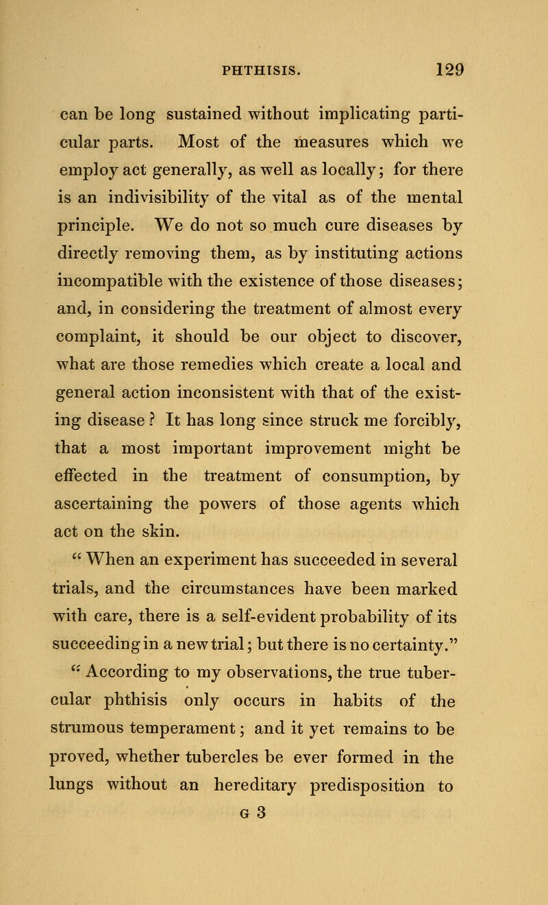 can be long sustained without implicating parti- cular parts. Most of the measures which we employ act generally, as well as locally; for there is an indivisibility of the vital as of the mental principle. We do not so much cure diseases by directly removing them, as by instituting actions incompatible with the existence of those diseases; and, in considering the treatment of almost every complaint, it should be our object to discover, what are those remedies which create a local and general action inconsistent with that of the exist- ing disease ? It has long since struck me forcibly, that a most important improvement might be effected in the treatment of consumption, by ascertaining the powers of those agents which act on the skin.  When an experiment has succeeded in several trials, and the circumstances have been marked with care, there is a self-evident probability of its succeeding in a new trial; but there is no certainty.  According to my observations, the true tuber- cular phthisis only occurs in habits of the strumous temperament; and it yet remains to be proved, whether tubercles be ever formed in the lungs without an hereditary predisposition to g 3