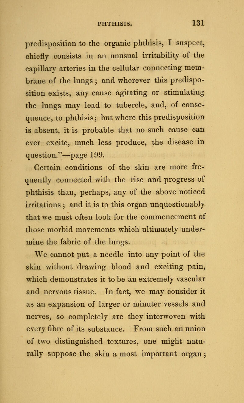 predisposition to the organic phthisis, I suspect, chiefly consists in an unusual irritability of the capillary arteries in the cellular connecting mem- brane of the lungs ; and wherever this predispo- sition exists, any cause agitating or stimulating the lungs may lead to tubercle, and, of conse- quence, to phthisis; but where this predisposition is absent, it is probable that no such cause can ever excite, much less produce, the disease in question.—page 199. Certain conditions of the skin are more fre- quently connected with the rise and progress of phthisis than, perhaps, any of the above noticed irritations ; and it is to this organ unquestionably that we must often look for the commencement of those morbid movements which ultimately under- mine the fabric of the lungs. We cannot put a needle into any point of the skin without drawing blood and exciting pain, which demonstrates it to be an extremely vascular and nervous tissue. In fact, we may consider it as an expansion of larger or minuter vessels and nerves, so completely are they interwoven with every fibre of its substance. From such an union of two distinguished textures, one might natu- rally suppose the skin a most important organ;