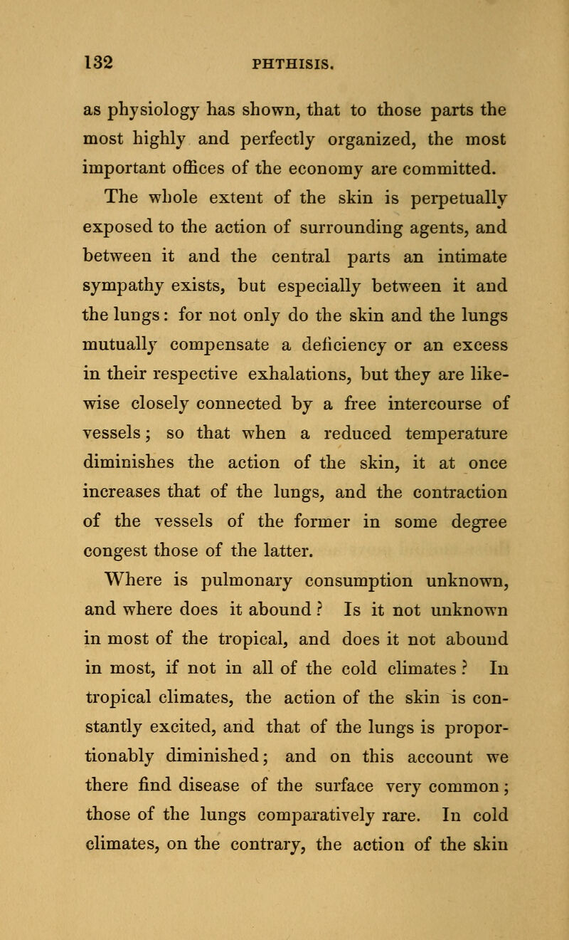 as physiology has shown, that to those parts the most highly and perfectly organized, the most important offices of the economy are committed. The whole extent of the skin is perpetually exposed to the action of surrounding agents, and between it and the central parts an intimate sympathy exists, but especially between it and the lungs: for not only do the skin and the lungs mutually compensate a deficiency or an excess in their respective exhalations, but they are like- wise closely connected by a free intercourse of vessels; so that when a reduced temperature diminishes the action of the skin, it at once increases that of the lungs, and the contraction of the vessels of the former in some degree congest those of the latter. Where is pulmonary consumption unknown, and where does it abound ? Is it not unknown in most of the tropical, and does it not abound in most, if not in all of the cold climates ? In tropical climates, the action of the skin is con- stantly excited, and that of the lungs is propor- tionably diminished; and on this account we there find disease of the surface very common; those of the lungs comparatively rare. In cold climates, on the contrary, the action of the skin