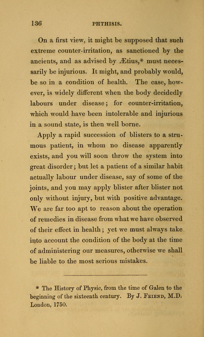 On a first view, it might be supposed that such extreme counter-irritation, as sanctioned by the ancients, and as advised by iEtius,* must neces- sarily be injurious. It might, and probably would, be so in a condition of health. The case, how- ever, is widely different when the body decidedly labours under disease; for counter-irritation, which would have been intolerable and injurious in a sound state, is then well borne. Apply a rapid succession of blisters to a stru- mous patient, in whom no disease apparently exists, and you will soon throw the system into great disorder; but let a patient of a similar habit actually labour under disease, say of some of the joints, and you may apply blister after blister not only without injury, but with positive advantage. We are far too apt to reason about the operation of remedies in disease from what we have observed of their effect in health; yet we must always take into account the condition of the body at the time of administering our measures, otherwise we shall be liable to the most serious mistakes. * The History of Physic, from the time of G-alen to the beginning of the sixteenth century. By J. Feiend, M.D. London, 1750.
