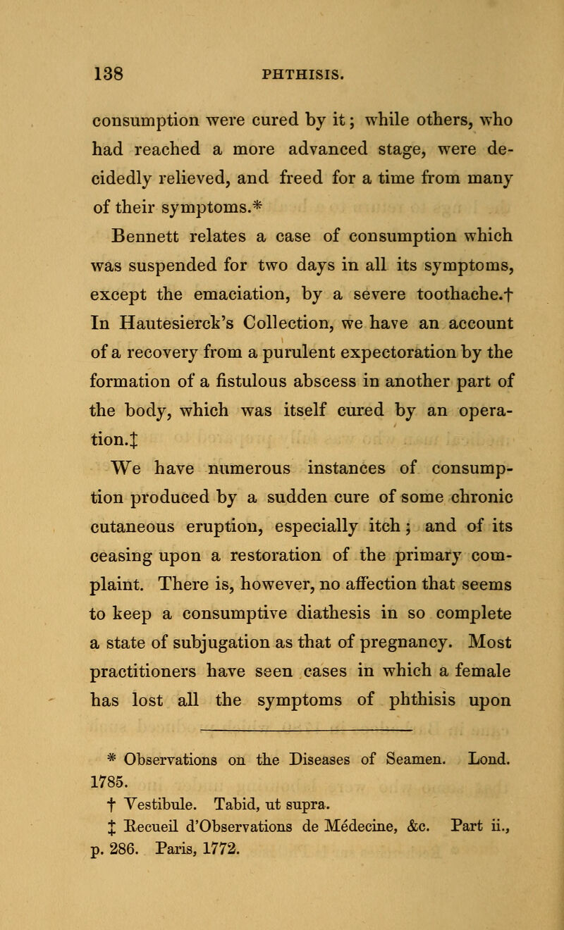 consumption were cured by it; while others, who had reached a more advanced stage, were de- cidedly relieved, and freed for a time from many of their symptoms.* Bennett relates a case of consumption which was suspended for two days in all its symptoms, except the emaciation, by a severe toothache.f In Hautesierck's Collection, we have an account of a recovery from a purulent expectoration by the formation of a fistulous abscess in another part of the body, which was itself cured by an opera- tion.! We have numerous instances of consump- tion produced by a sudden cure of some chronic cutaneous eruption, especially itch; and of its ceasing upon a restoration of the primary com- plaint. There is, however, no affection that seems to keep a consumptive diathesis in so complete a state of subjugation as that of pregnancy. Most practitioners have seen cases in which a female has lost all the symptoms of phthisis upon * Observations on the Diseases of Seamen. Lond. 1785. t Vestibule. Tabid, nt supra. £ Recueil d'Observations de Medecine, &c. Part ii., p. 286. Paris, 1772.