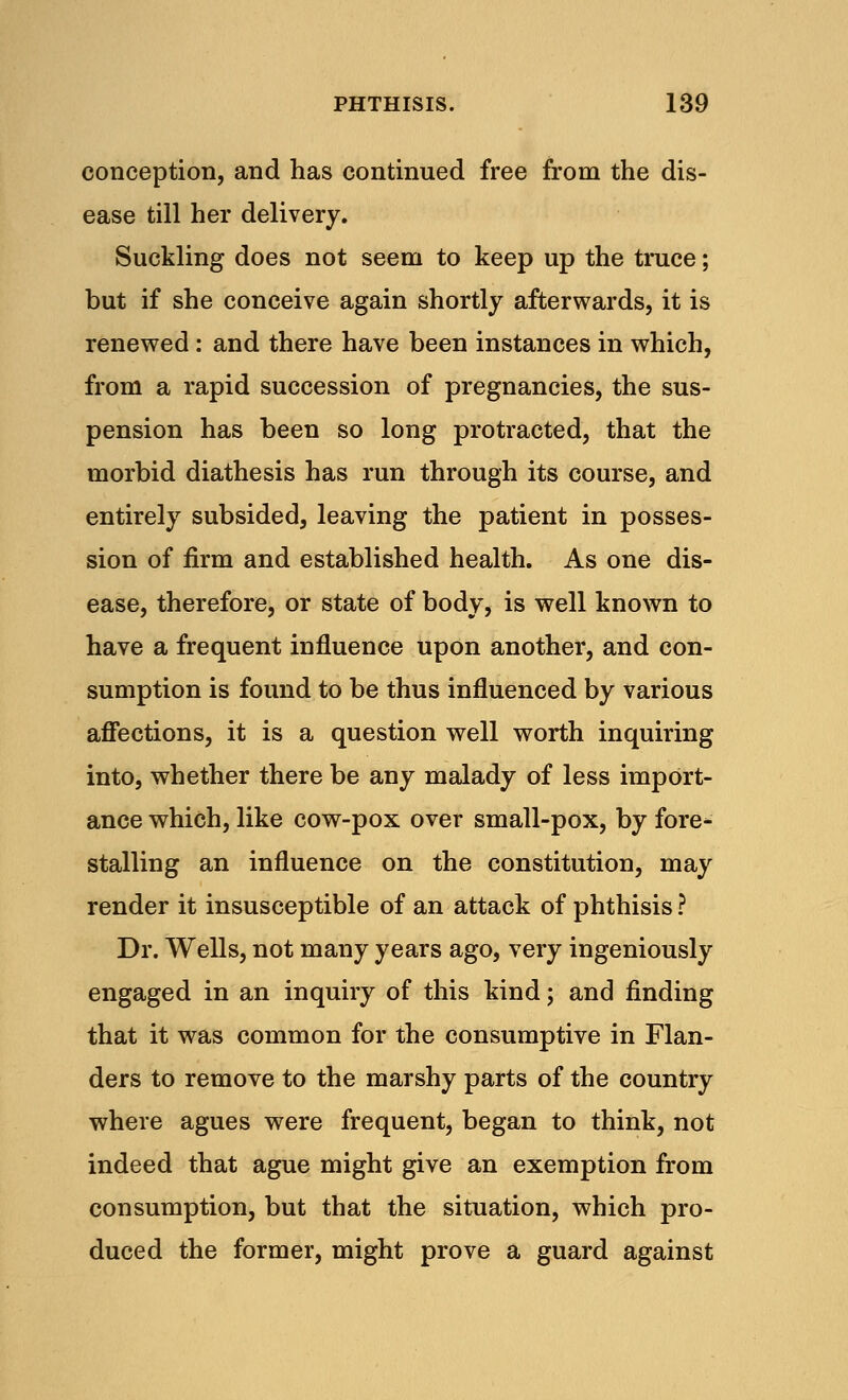 conception, and has continued free from the dis- ease till her delivery. Suckling does not seem to keep up the truce; but if she conceive again shortly afterwards, it is renewed: and there have been instances in which, from a rapid succession of pregnancies, the sus- pension has been so long protracted, that the morbid diathesis has run through its course, and entirely subsided, leaving the patient in posses- sion of firm and established health. As one dis- ease, therefore, or state of body, is well known to have a frequent influence upon another, and con- sumption is found to be thus influenced by various affections, it is a question well worth inquiring into, whether there be any malady of less import- ance which, like cow-pox over small-pox, by fore- stalling an influence on the constitution, may render it insusceptible of an attack of phthisis ? Dr. Wells, not many years ago, very ingeniously engaged in an inquiry of this kind; and finding that it was common for the consumptive in Flan- ders to remove to the marshy parts of the country where agues were frequent, began to think, not indeed that ague might give an exemption from consumption, but that the situation, which pro- duced the former, might prove a guard against