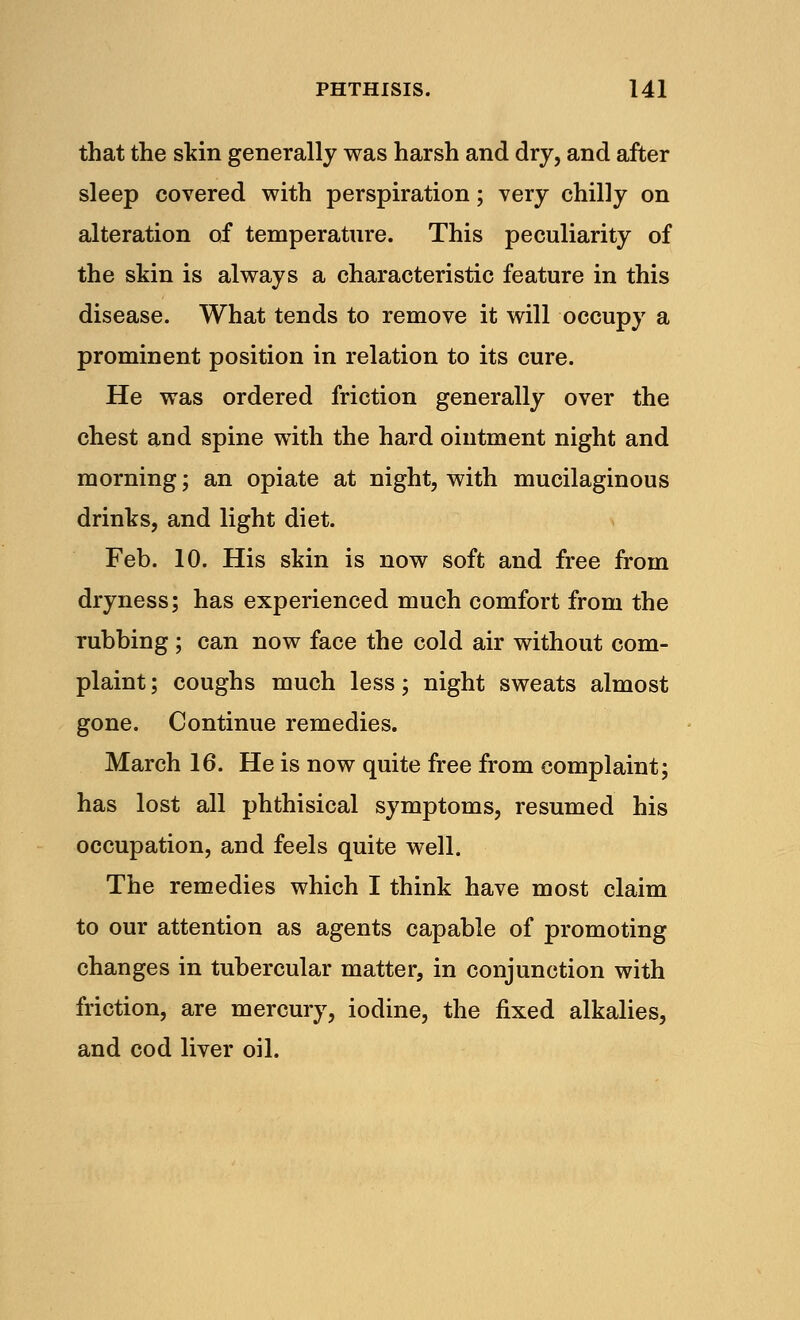 that the skin generally was harsh and dry, and after sleep covered with perspiration; very chilly on alteration of temperature. This peculiarity of the skin is always a characteristic feature in this disease. What tends to remove it will occupy a prominent position in relation to its cure. He was ordered friction generally over the chest and spine with the hard ointment night and morning; an opiate at night, with mucilaginous drinks, and light diet. Feb. 10. His skin is now soft and free from dryness; has experienced much comfort from the rubbing ; can now face the cold air without com- plaint ; coughs much less; night sweats almost gone. Continue remedies. March 16. He is now quite free from complaint; has lost all phthisical symptoms, resumed his occupation, and feels quite well. The remedies which I think have most claim to our attention as agents capable of promoting changes in tubercular matter, in conjunction with friction, are mercury, iodine, the fixed alkalies, and cod liver oil.