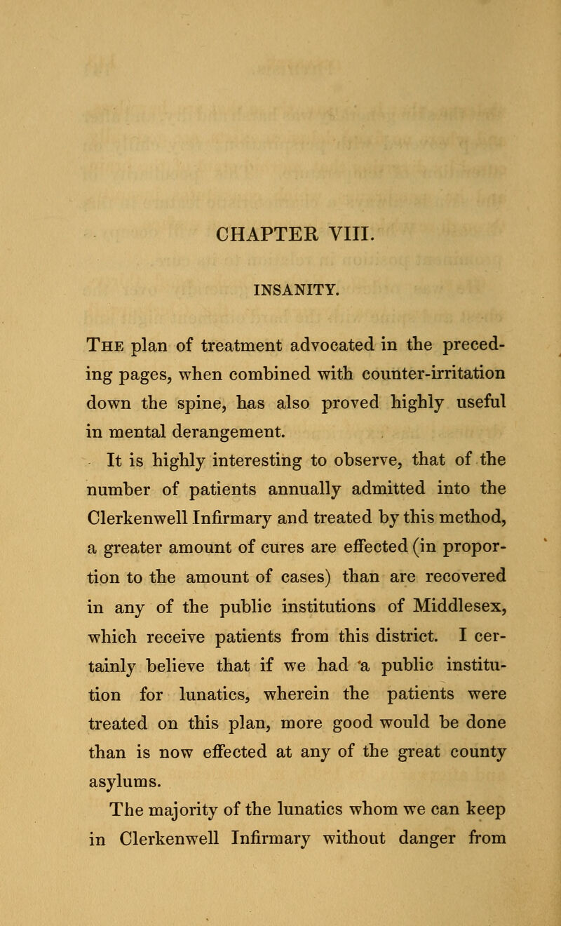 CHAPTER VIII. INSANITY. The plan of treatment advocated in the preced- ing pages, when combined with counter-irritation down the spine, has also proved highly useful in mental derangement. It is highly interesting to observe, that of the number of patients annually admitted into the Clerkenwell Infirmary and treated by this method, a greater amount of cures are effected (in propor- tion to the amount of cases) than are recovered in any of the public institutions of Middlesex, which receive patients from this district. I cer- tainly believe that if we had 'a public institu- tion for lunatics, wherein the patients were treated on this plan, more good would be done than is now effected at any of the great county asylums. The majority of the lunatics whom we can keep in Clerkenwell Infirmary without danger from