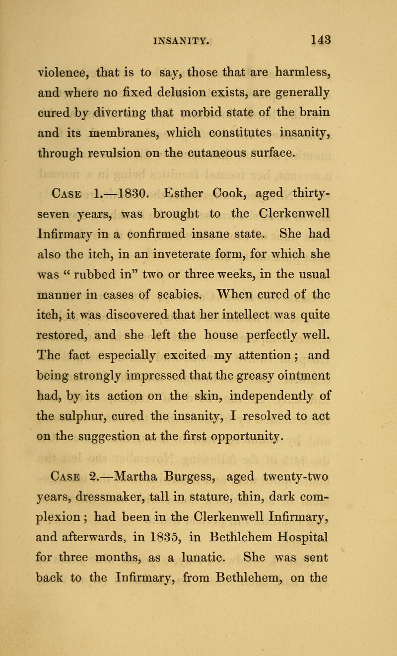 violence, that is to say, those that are harmless, and where no fixed delusion exists, are generally cured by diverting that morbid state of the brain and its membranes, which constitutes insanity, through revulsion on the cutaneous surface. Case 1.—1830. Esther Cook, aged thirty- seven years, was brought to the Clerkenwell Infirmary in a confirmed insane state. She had also the itch, in an inveterate form, for which she was  rubbed in two or three weeks, in the usual manner in cases of scabies. When cured of the itch, it was discovered that her intellect was quite restored, and she left the house perfectly well. The fact especially excited my attention; and being strongly impressed that the greasy ointment had, by its action on the skin, independently of the sulphur, cured the insanity, I resolved to act on the suggestion at the first opportunity. Case 2.—Martha Burgess, aged twenty-two years, dressmaker, tall in stature, thin, dark com- plexion ; had been in the Clerkenwell Infirmary, and afterwards, in 1835, in Bethlehem Hospital for three months, as a lunatic. She was sent back to the Infirmary, from Bethlehem, on the