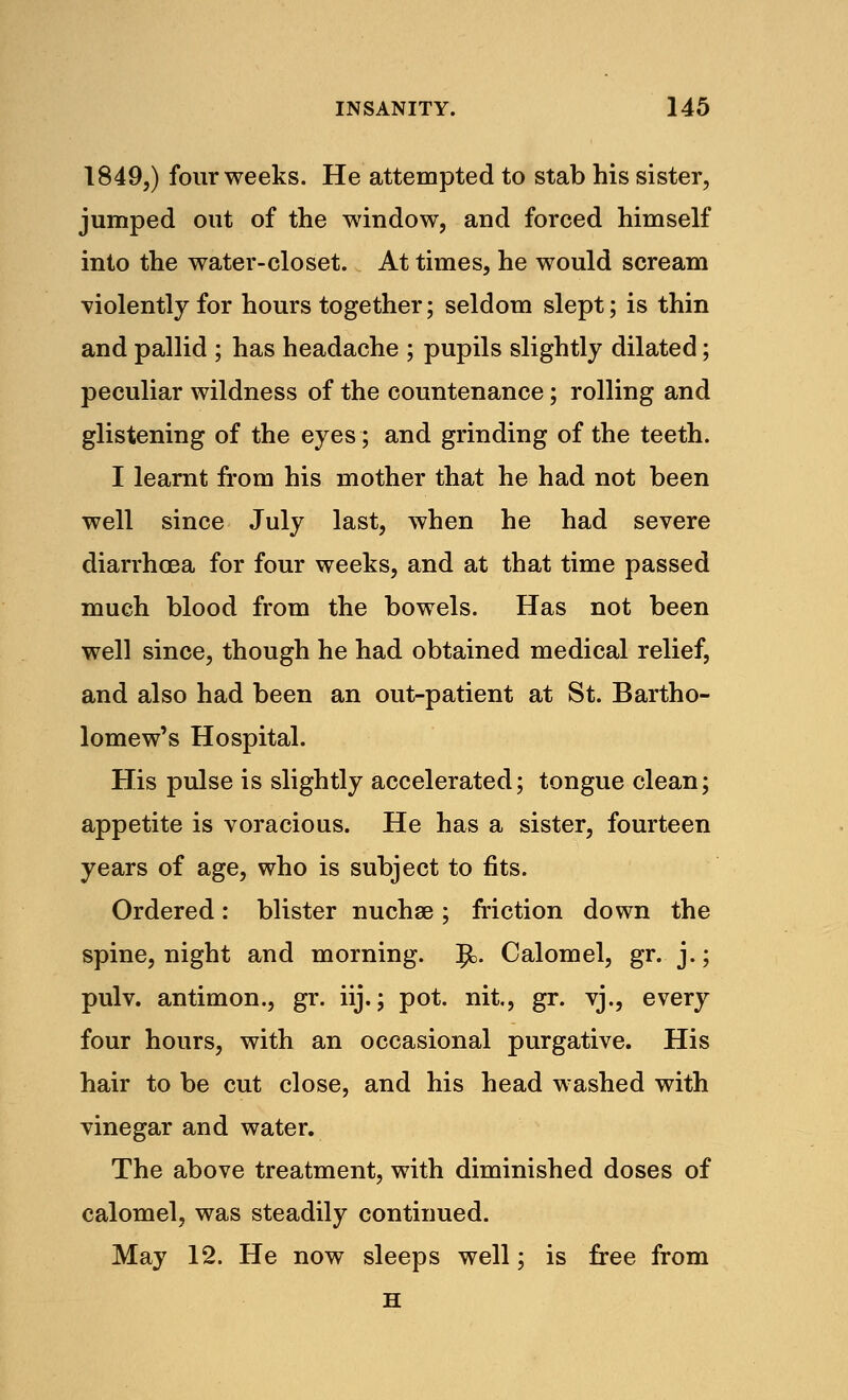 1849,) four weeks. He attempted to stab his sister, jumped out of the window, and forced himself into the water-closet. At times, he would scream •violently for hours together; seldom slept; is thin and pallid ; has headache ; pupils slightly dilated; peculiar wildness of the countenance; rolling and glistening of the eyes; and grinding of the teeth. I learnt from his mother that he had not been well since July last, when he had severe diarrhoea for four weeks, and at that time passed much blood from the bowels. Has not been well since, though he had obtained medical relief, and also had been an out-patient at St. Bartho- lomew's Hospital. His pulse is slightly accelerated; tongue clean; appetite is voracious. He has a sister, fourteen years of age, who is subject to fits. Ordered: blister nuchae; friction down the spine, night and morning. !£>. Calomel, gr. j.; pulv. antimon., gr. iij.; pot. nit, gr. vj., every four hours, with an occasional purgative. His hair to be cut close, and his head washed with vinegar and water. The above treatment, with diminished doses of calomel, was steadily continued. May 12. He now sleeps well; is free from H