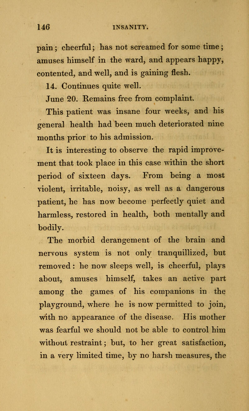 pain ; cheerful; has not screamed for some time; amuses himself in the ward, and appears happy, contented, and well, and is gaining flesh. 14. Continues quite well. June 20. Remains free from complaint. This patient was insane four weeks, and his general health had been much deteriorated nine months prior to his admission. It is interesting to observe the rapid improve- ment that took place in this case within the short period of sixteen days. From being a most violent, irritable, noisy, as well as a dangerous patient, he has now become perfectly quiet and harmless, restored in health, both mentally and bodily. The morbid derangement of the brain and nervous system is not only tranquillized, but removed: he now sleeps well, is cheerful, plays about, amuses himself, takes an active part among the games of his companions in the playground, where he is now permitted to join, With no appearance of the disease. His mother was fearful we should not be able to control him without restraint; but, to her great satisfaction, in a very limited time, by no harsh measures, the