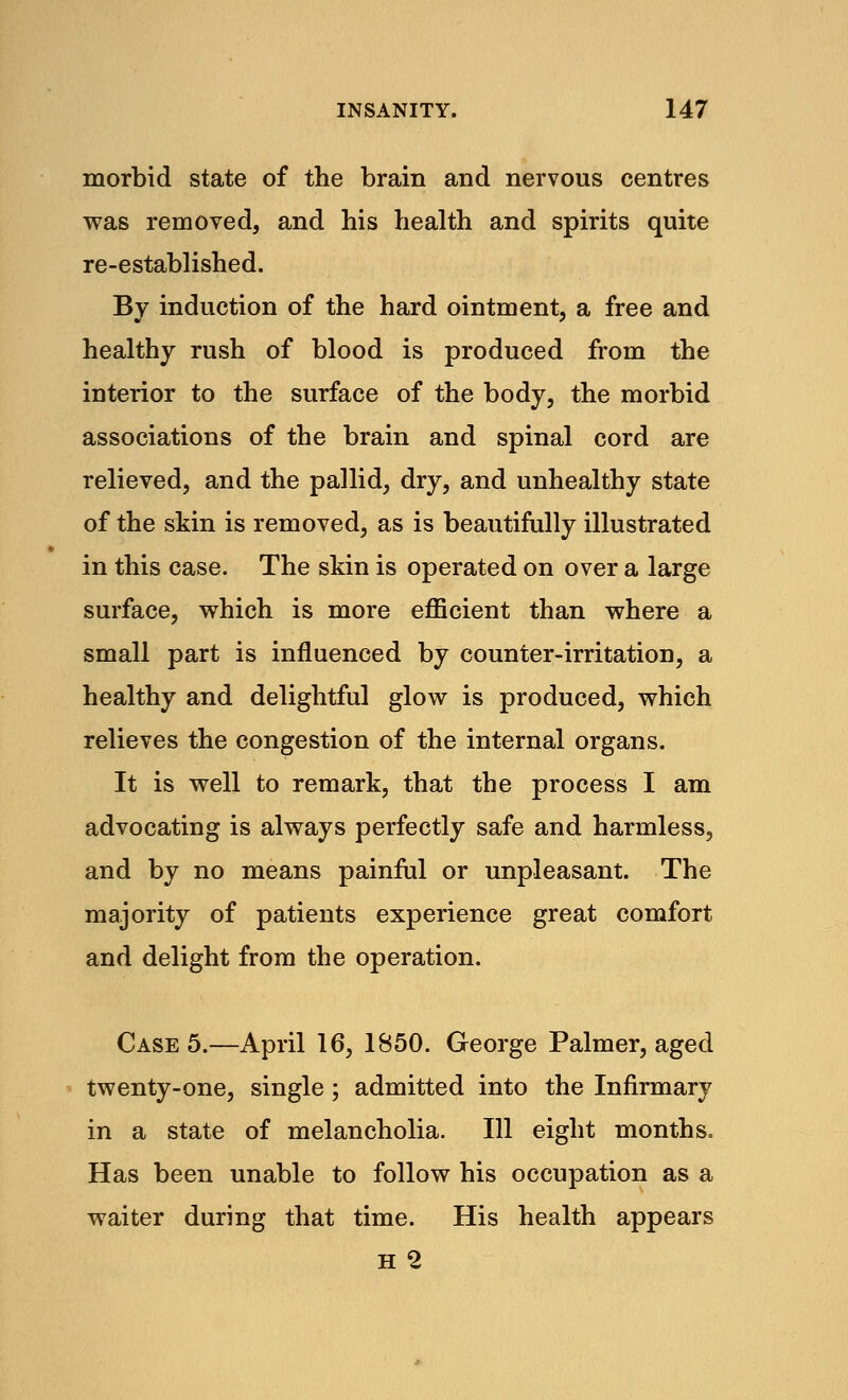 morbid state of the brain and nervous centres was removed, and his health and spirits quite re-established. By induction of the hard ointment, a free and healthy rush of blood is produced from the interior to the surface of the body, the morbid associations of the brain and spinal cord are relieved, and the pallid, dry, and unhealthy state of the skin is removed, as is beautifully illustrated in this case. The skin is operated on over a large surface, which is more efficient than where a small part is influenced by counter-irritation, a healthy and delightful glow is produced, which relieves the congestion of the internal organs. It is well to remark, that the process I am advocating is always perfectly safe and harmless, and by no means painful or unpleasant. The majority of patients experience great comfort and delight from the operation. Case 5.—April 16, 1850. George Palmer, aged twenty-one, single; admitted into the Infirmary in a state of melancholia. Ill eight months, Has been unable to follow his occupation as a waiter during that time. His health appears
