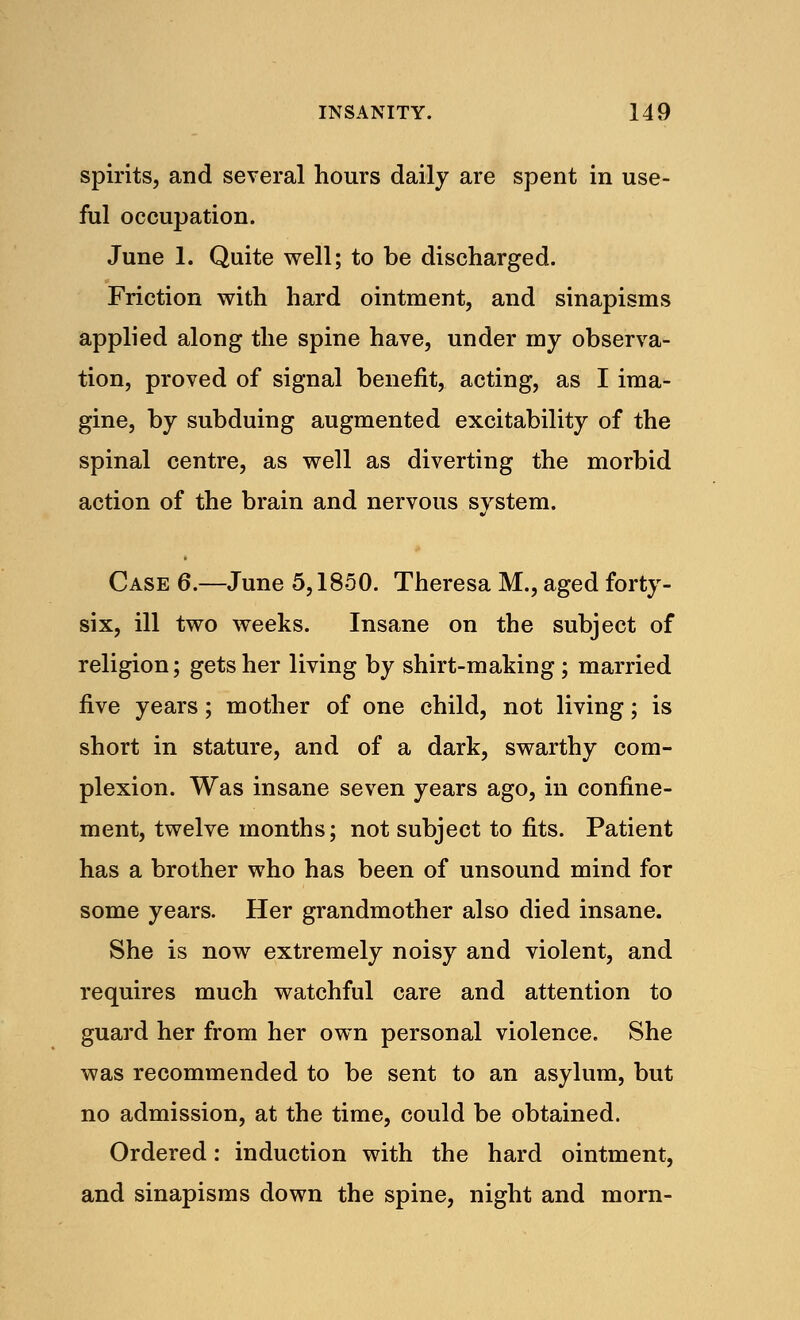 spirits, and several hours daily are spent in use- ful occupation. June 1. Quite well; to be discharged. Friction with hard ointment, and sinapisms applied along the spine have, under my observa- tion, proved of signal benefit, acting, as I ima- gine, by subduing augmented excitability of the spinal centre, as well as diverting the morbid action of the brain and nervous system. Case 6.—June 5,1850. Theresa M., aged forty- six, ill two weeks. Insane on the subject of religion; gets her living by shirt-making ; married five years; mother of one child, not living; is short in stature, and of a dark, swarthy com- plexion. Was insane seven years ago, in confine- ment, twelve months; not subject to fits. Patient has a brother who has been of unsound mind for some years. Her grandmother also died insane. She is now extremely noisy and violent, and requires much watchful care and attention to guard her from her own personal violence. She was recommended to be sent to an asylum, but no admission, at the time, could be obtained. Ordered: induction with the hard ointment, and sinapisms down the spine, night and morn-