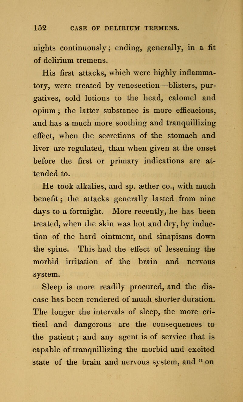 nights continuously; ending, generally, in a fit of delirium tremens. His first attacks, which were highly inflamma- tory, were treated by venesection—blisters, pur- gatives, cold lotions to the head, calomel and opium; the latter substance is more efficacious, and has a much more soothing and tranquillizing effect, when the secretions of the stomach and liver are regulated, than when given at the onset before the first or primary indications are at- tended to. He took alkalies, and sp. aether co., with much benefit; the attacks generally lasted from nine days to a fortnight. More recently, he has been treated, when the skin was hot and dry, by induc- tion of the hard ointment, and sinapisms down the spine. This had the effect of lessening the morbid irritation of the brain and nervous system. Sleep is more readily procured, and the dis- ease has been rendered of much shorter duration. The longer the intervals of sleep, the more cri- tical and dangerous are the consequences to the patient; and any agent is of service that is capable of tranquillizing the morbid and excited state of the brain and nervous system, and  on