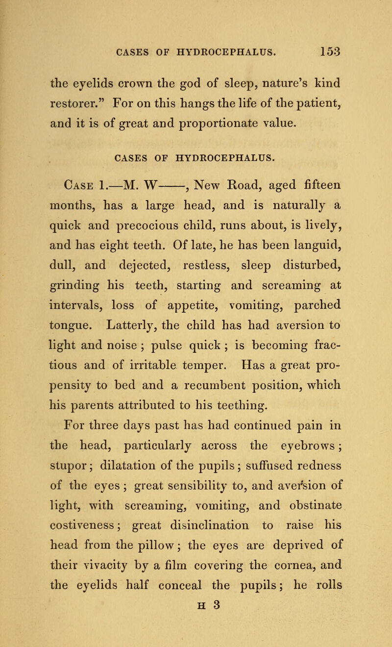 the eyelids crown the god of sleep, nature's kind restorer. For on this hangs the life of the patient, and it is of great and proportionate value. CASES OF HYDROCEPHALUS. Case 1.—M. W , New Road, aged fifteen months, has a large head, and is naturally a quick and precocious child, runs about, is lively, and has eight teeth. Of late, he has been languid, dull, and dejected, restless, sleep disturbed, grinding his teeth, starting and screaming at intervals, loss of appetite, vomiting, parched tongue. Latterly, the child has had aversion to light and noise ; pulse quick ; is becoming frac- tious and of irritable temper. Has a great pro- pensity to bed and a recumbent position, which his parents attributed to his teething. For three days past has had continued pain in the head, particularly across the eyebrows; stupor; dilatation of the pupils ; suffused redness of the eyes ; great sensibility to, and aversion of light, with screaming, vomiting, and obstinate costiveness; great disinclination to raise his head from the pillow; the eyes are deprived of their vivacity by a film covering the cornea, and the eyelids half conceal the pupils; he rolls H 3