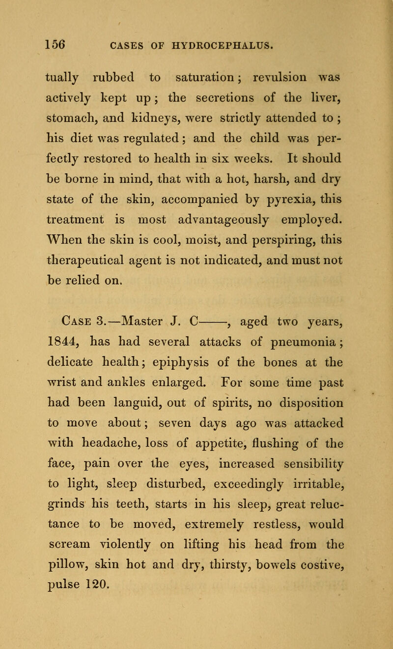 tually rubbed to saturation; revulsion was actively kept up; the secretions of the liver, stomach, and kidneys, were strictly attended to ; his diet was regulated; and the child was per- fectly restored to health in six weeks. It should be borne in mind, that with a hot, harsh, and dry state of the skin, accompanied by pyrexia, this treatment is most advantageously employed. When the skin is cool, moist, and perspiring, this therapeutical agent is not indicated, and must not be relied on. Case 3.—Master J. C , aged two years, 1844, has had several attacks of pneumonia; delicate health; epiphysis of the bones at the wrist and ankles enlarged. For some time past had been languid, out of spirits, no disposition to move about; seven days ago was attacked with headache, loss of appetite, flushing of the face, pain over the eyes, increased sensibility to light, sleep disturbed, exceedingly irritable, grinds his teeth, starts in his sleep, great reluc- tance to be moved, extremely restless, would scream violently on lifting his head from the pillow, skin hot and dry, thirsty, bowels costive, pulse 120.