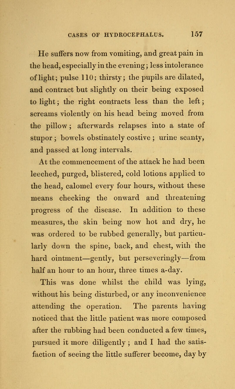He suffers now from vomiting, and great pain in the head, especially in the evening; less intolerance of light; pulse 110; thirsty; the pupils are dilated, and contract but slightly on their being exposed to light; the right contracts less than the left; screams violently on his head being moved from the pillow ; afterwards relapses into a state of stupor; bowels obstinately costive ; urine scanty, and passed at long intervals. At the commencement of the attack he had been leeched, purged, blistered, cold lotions applied to the head, calomel every four hours, without these means checking the onward and threatening progress of the disease. In addition to these measures, the skin being now hot and dry, he was ordered to be rubbed generally, but particu- larly down the spine, back, and chest, with the hard ointment—gently, but perseveringly—from half an hour to an hour, three times a-day. This was done whilst the child was lying, without his being disturbed, or any inconvenience attending the operation. The parents having noticed that the little patient was more composed after the rubbing had been conducted a few times, pursued it more diligently ; and I had the satis- faction of seeing the little sufferer become, day by