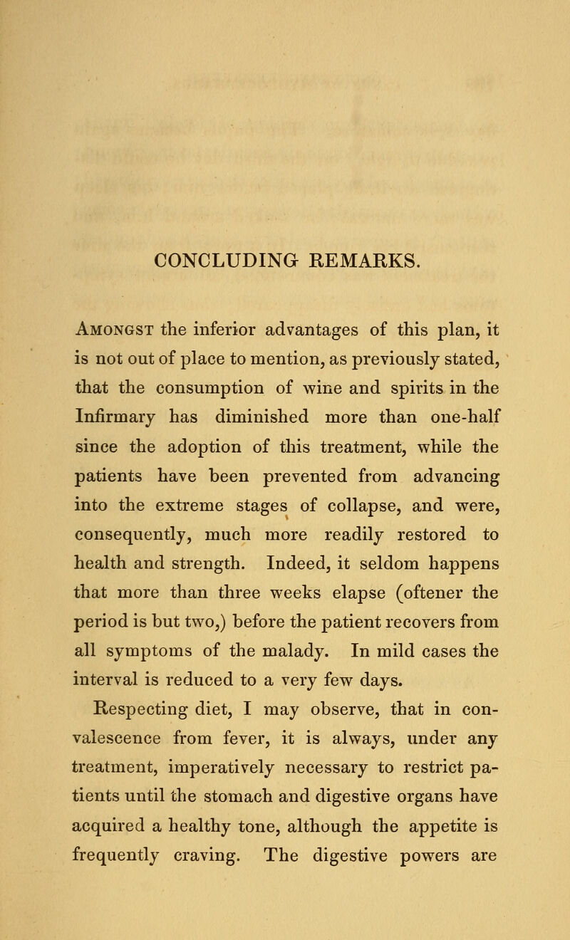 CONCLUDING REMARKS. Amongst the inferior advantages of this plan, it is not out of place to mention, as previously stated, that the consumption of wine and spirits in the Infirmary has diminished more than one-half since the adoption of this treatment, while the patients have been prevented from advancing into the extreme stages of collapse, and were, consequently, much more readily restored to health and strength. Indeed, it seldom happens that more than three weeks elapse (oftener the period is but two,) before the patient recovers from all symptoms of the malady. In mild cases the interval is reduced to a very few days. Respecting diet, I may observe, that in con- valescence from fever, it is always, under any treatment, imperatively necessary to restrict pa- tients until the stomach and digestive organs have acquired a healthy tone, although the appetite is frequently craving. The digestive powers are