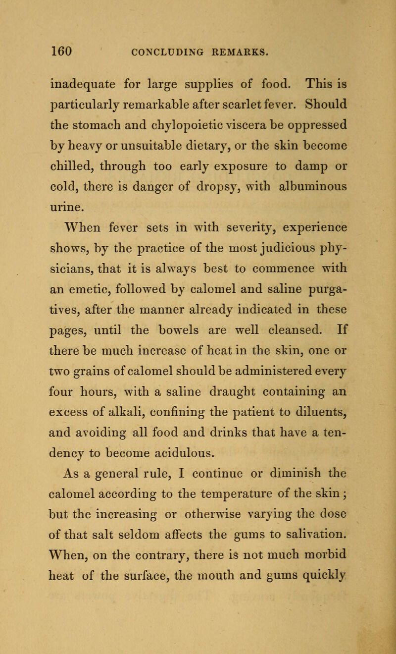 inadequate for large supplies of food. This is particularly remarkable after scarlet fever. Should the stomach and chylopoietic viscera be oppressed by heavy or unsuitable dietary, or the skin become chilled, through too early exposure to damp or cold, there is danger of dropsy, with albuminous urine. When fever sets in with severity, experience shows, by the practice of the most judicious phy- sicians, that it is always best to commence with an emetic, followed by calomel and saline purga- tives, after the manner already indicated in these pages, until the bowels are well cleansed. If there be much increase of heat in the skin, one or two grains of calomel should be administered every four hours, with a saline draught containing an excess of alkali, confining the patient to diluents, and avoiding all food and drinks that have a ten- dency to become acidulous. As a general rule, I continue or diminish the calomel according to the temperature of the skin ; but the increasing or otherwise varying the dose of that salt seldom affects the gums to salivation. When, on the contrary, there is not much morbid heat of the surface, the mouth and gums quickly