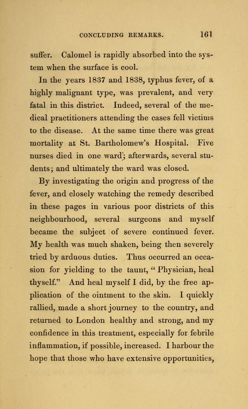 suffer. Calomel is rapidly absorbed into the sys- tem when the surface is cool. In the years 1837 and 1838, typhus fever, of a highly malignant type, was prevalent, and very fatal in this district. Indeed, several of the me- dical practitioners attending the cases fell victims to the disease. At the same time there was great mortality at St. Bartholomew's Hospital. Five nurses died in one ward'; afterwards, several stu- dents ; and ultimately the ward was closed. By investigating the origin and progress of the fever, and closely watching the remedy described in these pages in various poor districts of this neighbourhood, several surgeons and myself became the subject of severe continued fever. My health was much shaken, being then severely tried by arduous duties. Thus occurred an occa- sion for yielding to the taunt,  Physician, heal thyself. And heal myself I did, by the free ap- plication of the ointment to the skin. I quickly rallied, made a short journey to the country, and returned to London healthy and strong, and my confidence in this treatment, especially for febrile inflammation, if possible, increased. I harbour the hope that those who have extensive opportunities,