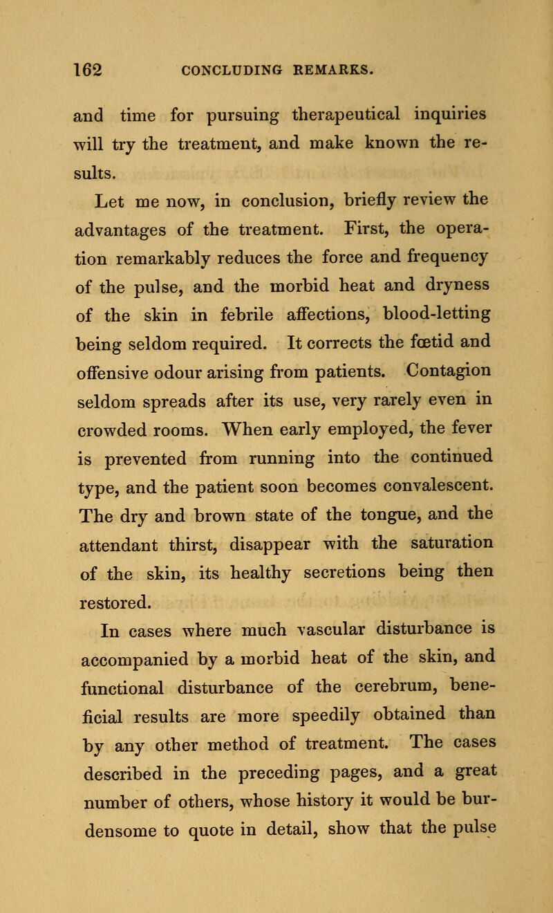 and time for pursuing therapeutical inquiries will try the treatment, and make known the re- sults. Let me now, in conclusion, briefly review the advantages of the treatment. First, the opera- tion remarkably reduces the force and frequency of the pulse, and the morbid heat and dryness of the skin in febrile affections, blood-letting being seldom required. It corrects the fetid and offensive odour arising from patients. Contagion seldom spreads after its use, very rarely even in crowded rooms. When early employed, the fever is prevented from running into the continued type, and the patient soon becomes convalescent. The dry and brown state of the tongue, and the attendant thirst, disappear with the saturation of the skin, its healthy secretions being then restored. In cases where much vascular disturbance is accompanied by a morbid heat of the skin, and functional disturbance of the cerebrum, bene- ficial results are more speedily obtained than by any other method of treatment. The cases described in the preceding pages, and a great number of others, whose history it would be bur- densome to quote in detail, show that the pulse