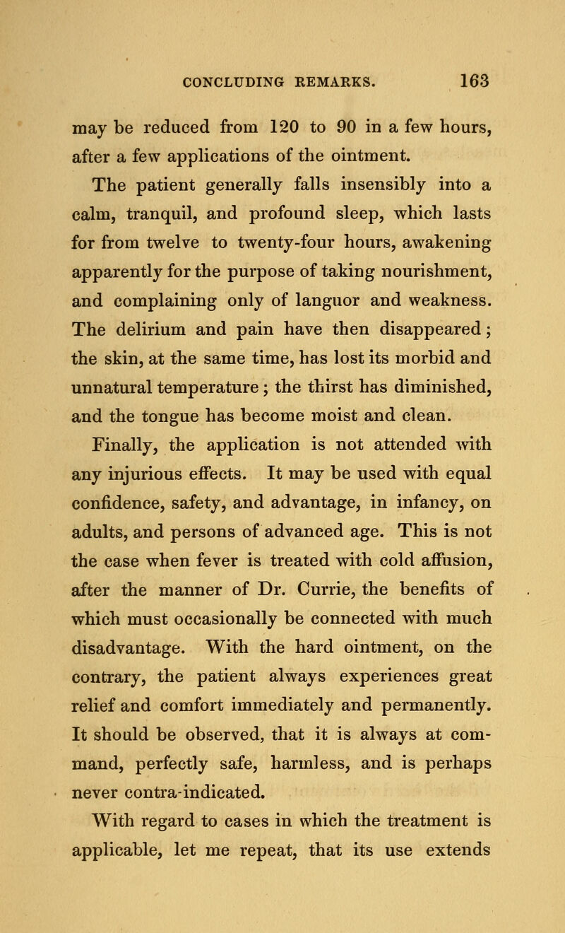 may be reduced from 120 to 90 in a few hours, after a few applications of the ointment. The patient generally falls insensibly into a calm, tranquil, and profound sleep, which lasts for from twelve to twenty-four hours, awakening apparently for the purpose of taking nourishment, and complaining only of languor and weakness. The delirium and pain have then disappeared; the skin, at the same time, has lost its morbid and unnatural temperature; the thirst has diminished, and the tongue has become moist and clean. Finally, the application is not attended with any injurious effects. It may be used with equal confidence, safety, and advantage, in infancy, on adults, and persons of advanced age. This is not the case when fever is treated with cold affusion, after the manner of Dr. Currie, the benefits of which must occasionally be connected with much disadvantage. With the hard ointment, on the contrary, the patient always experiences great relief and comfort immediately and permanently. It should be observed, that it is always at com- mand, perfectly safe, harmless, and is perhaps never contra-indicated. With regard to cases in which the treatment is applicable, let me repeat, that its use extends