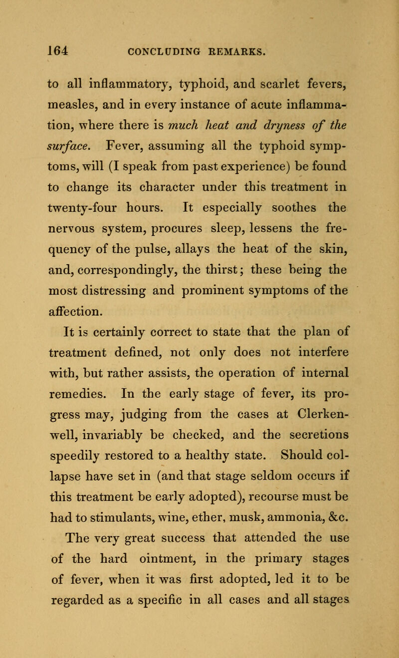 to all inflammatory, typhoid, and scarlet fevers, measles, and in every instance of acute inflamma- tion, where there is much heat and dryness of the surface. Fever, assuming all the typhoid symp- toms, will (I speak from past experience) be found to change its character under this treatment in twenty-four hours. It especially soothes the nervous system, procures sleep, lessens the fre- quency of the pulse, allays the heat of the skin, and, correspondingly, the thirst; these being the most distressing and prominent symptoms of the affection. It is certainly correct to state that the plan of treatment defined, not only does not interfere with, but rather assists, the operation of internal remedies. In the early stage of fever, its pro- gress may, judging from the cases at Clerken- well, invariably be checked, and the secretions speedily restored to a healthy state. Should col- lapse have set in (and that stage seldom occurs if this treatment be early adopted), recourse must be had to stimulants, wine, ether, musk, ammonia, &c. The very great success that attended the use of the hard ointment, in the primary stages of fever, when it was first adopted, led it to be regarded as a specific in all cases and all stages