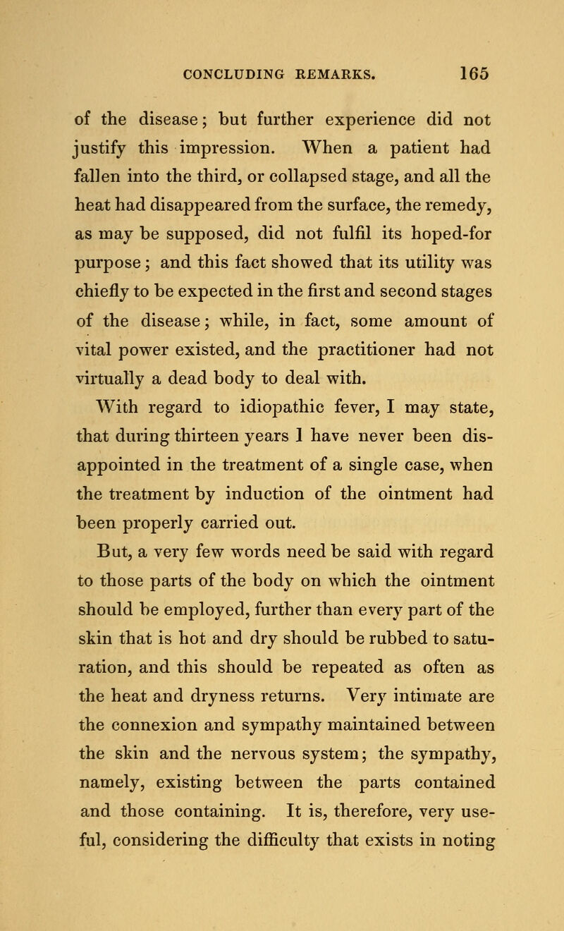 of the disease; but further experience did not justify this impression. When a patient had fallen into the third, or collapsed stage, and all the heat had disappeared from the surface, the remedy, as may be supposed, did not fulfil its hoped-for purpose; and this fact showed that its utility was chiefly to be expected in the first and second stages of the disease; while, in fact, some amount of vital power existed, and the practitioner had not virtually a dead body to deal with. With regard to idiopathic fever, I may state, that during thirteen years 1 have never been dis- appointed in the treatment of a single case, when the treatment by induction of the ointment had been properly carried out. But, a very few words need be said with regard to those parts of the body on which the ointment should be employed, further than every part of the skin that is hot and dry should be rubbed to satu- ration, and this should be repeated as often as the heat and dryness returns. Very intimate are the connexion and sympathy maintained between the skin and the nervous system; the sympathy, namely, existing between the parts contained and those containing. It is, therefore, very use- ful, considering the difficulty that exists in noting