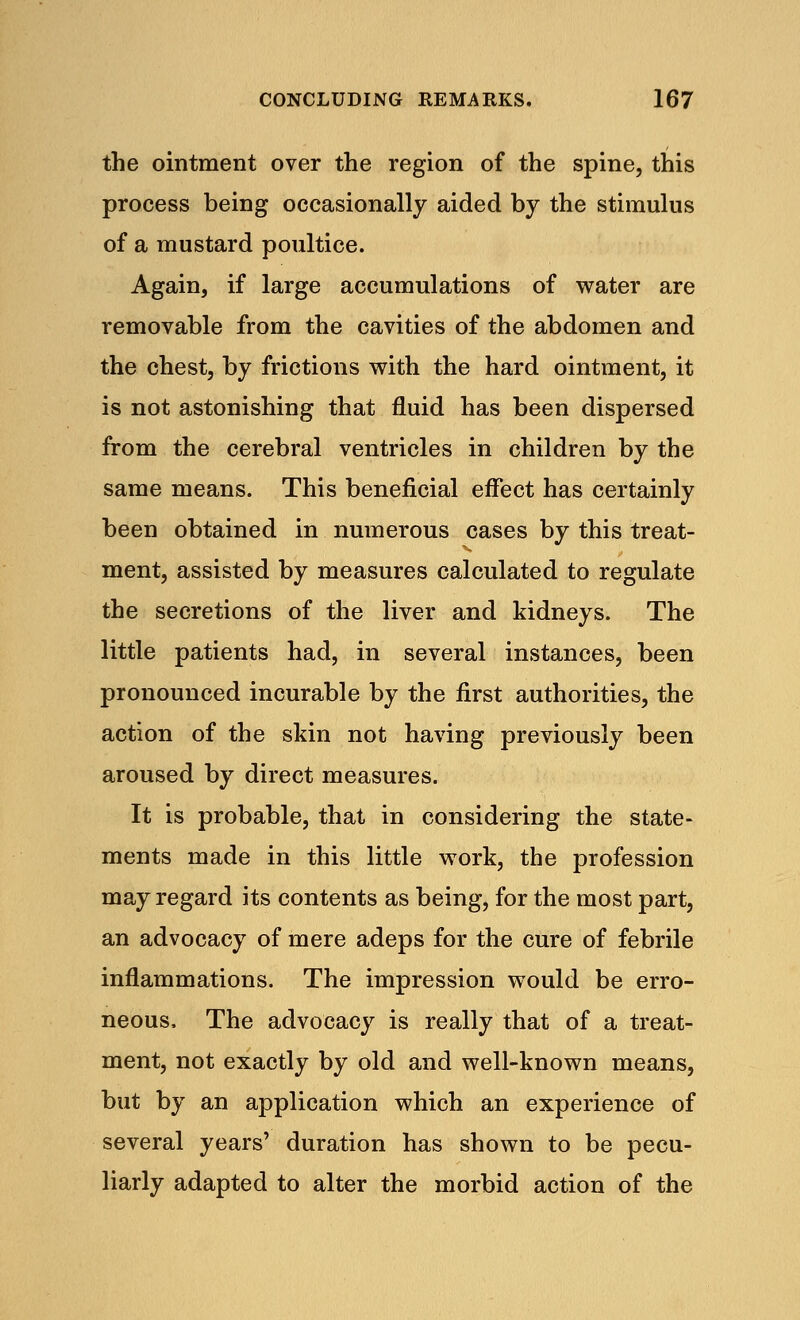 the ointment over the region of the spine, this process being occasionally aided by the stimulus of a mustard poultice. Again, if large accumulations of water are removable from the cavities of the abdomen and the chest, by frictions with the hard ointment, it is not astonishing that fluid has been dispersed from the cerebral ventricles in children by the same means. This beneficial effect has certainly been obtained in numerous cases by this treat- ment, assisted by measures calculated to regulate the secretions of the liver and kidneys. The little patients had, in several instances, been pronounced incurable by the first authorities, the action of the skin not having previously been aroused by direct measures. It is probable, that in considering the state- ments made in this little work, the profession may regard its contents as being, for the most part, an advocacy of mere adeps for the cure of febrile inflammations. The impression would be erro- neous, The advocacy is really that of a treat- ment, not exactly by old and well-known means, but by an application which an experience of several years' duration has shown to be pecu- liarly adapted to alter the morbid action of the