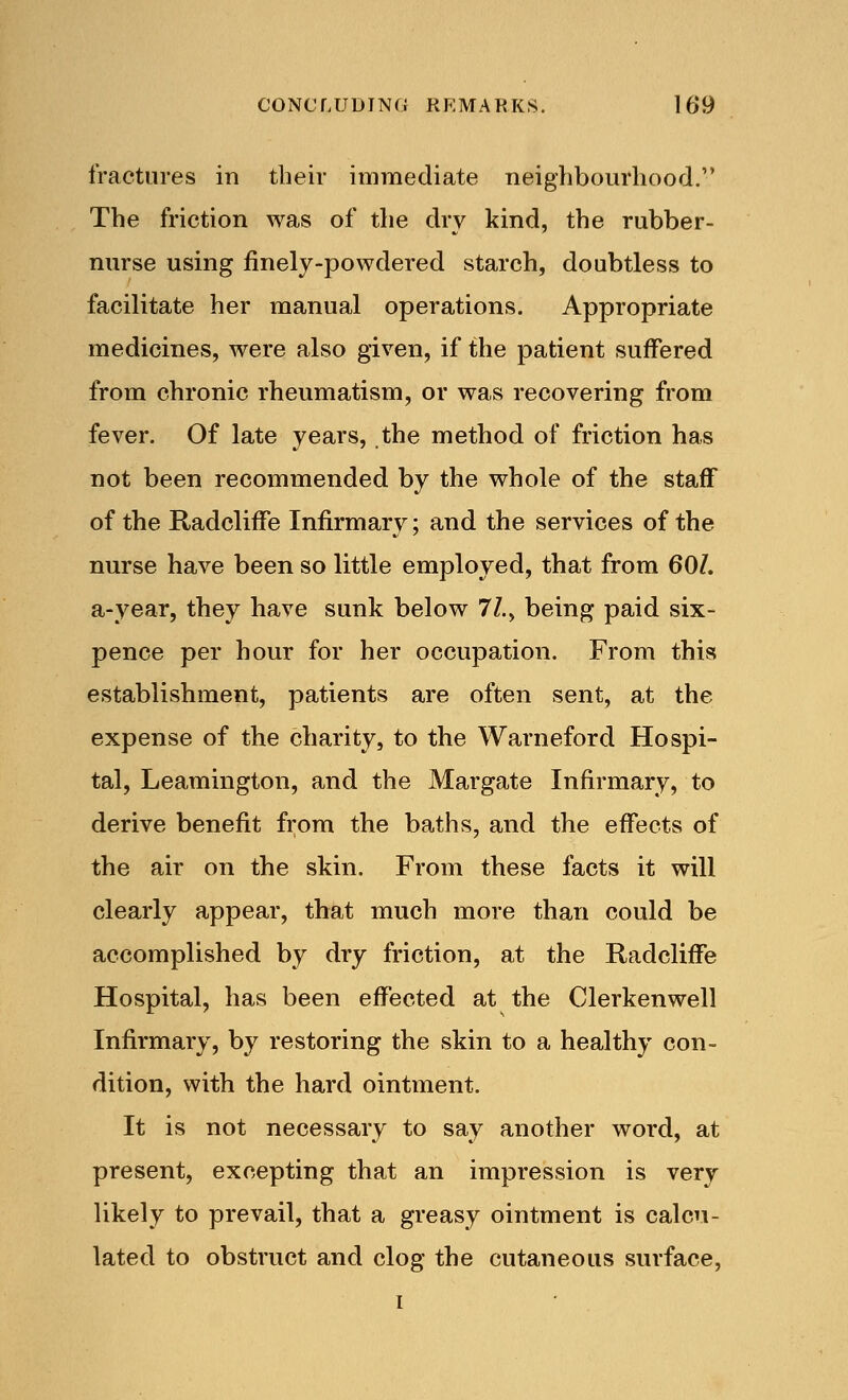 fractures in their immediate neighbourhood. The friction was of the dry kind, the rubber- nurse using finely-powdered starch, doubtless to facilitate her manual operations. Appropriate medicines, were also given, if the patient suffered from chronic rheumatism, or was recovering from fever. Of late years, the method of friction has not been recommended by the whole of the staff of the Radcliffe Infirmary; and the services of the nurse have been so little employed, that from 60/. a-year, they have sunk below 77., being paid six- pence per hour for her occupation. From this establishment, patients are often sent, at the expense of the charity, to the Warneford Hospi- tal, Leamington, and the Margate Infirmary, to derive benefit from the baths, and the effects of the air on the skin. From these facts it will clearly appear, that much more than could be accomplished by dry friction, at the Radcliffe Hospital, has been effected at the Clerkenwell Infirmary, by restoring the skin to a healthy con- dition, with the hard ointment. It is not necessary to say another word, at present, excepting that an impression is very likely to prevail, that a greasy ointment is calcu- lated to obstruct and clog the cutaneous surface, i