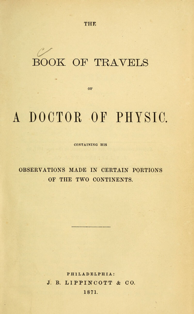 THE BOOK OF TRAVELS OF A DOCTOR OF PHYSIC. CONTAINING HIS OBSERVATIONS MADE IN CERTAIN PORTIONS OF THE TWO CONTINENTS. PHILADELPHIA: J B. LIPPINCOTT & CO. 1871.