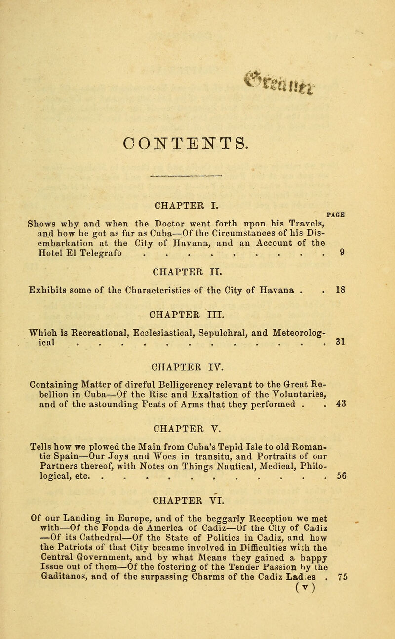 ffif% CONTENTS, CHAPTER I. PAGE Shows why and when the Doctor went forth upon his Travels, and how he got as far as Cuba—Of the Circumstances of his Dis- embarkation at the City of Havana, and an Account of the Hotel El Telegrafo 9 CHAPTER II. Exhibits some of the Characteristics of the City of Havana . . 18 CHAPTER III. Which is Recreational, Ecclesiastical, Sepulchral, and Meteorolog- ical 31 CHAPTER IV. Containing Matter of direful Belligerency relevant to the Great Re- bellion in Cuba—Of the Rise and Exaltation of the Voluntaries, and of the astounding Peats of Arms that they performed . . 43 CHAPTER V. Tells how we plowed the Main from Cuba's Tepid Isle to old Roman- tic Spain—Our Joys and Woes in transitu, and Portraits of our Partners thereof, with Notes on Things Nautical, Medical, Philo- logical, etc 56 CHAPTER VI. Of our Landing in Europe, and of the beggarly Reception we met with—Of the Fonda de America of Cadiz—Of the City of Cadiz —Of its Cathedral—Of the State of Politics in Cadiz, and how the Patriots of that City became involved in Difficulties wich the Central Government, and by what Means they gained a happy Issue out of them—Of the fostering of the Tender Passion by the Gaditanos, and of the surpassing Charms of the Cadiz Lad.es . 75