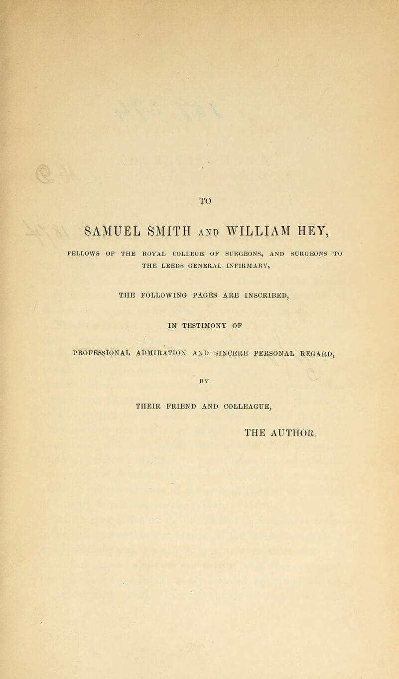 TO SAMUEL SMITH and WILLIAM HEY, FELLOWS OF THE ROYAL COLLEGE OF SQRGEONS, AND SURGEONS TO THE LEEDS GENERAL INFIRMARY, THE FOLLOWING PAGES ARE INSCRIBED, IN TESTIMONY OF PROFESSIONAL ADMIRATION AND SINCERE PERSONAL REGARD, BY THEIR FRIEND AND COLLEAGUE, THE AUTHOR.