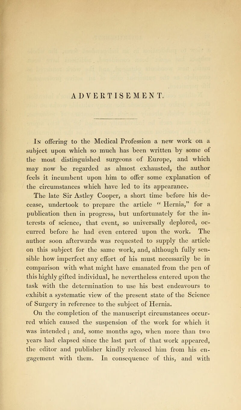 ADVERTISEMENT. In oiFering to the Medical Profession a new work on a subject upon which so much has been Written by some of the most distinguished surgeons of Europe, and which may now be regarded as ahnost exhausted, the author feels it incumbent upon him to offer some explanation of the circumstances which have led to its appearance. The late Sir Astley Cooper, a short time before his de- cease, undertook to prepare the article  Hernia, for a publication then in progress, but unfortunately for the in- terests of science, that event, so universally deplored, oc- curred before he had even entered upon the work. The author soon afterwards was requested to supply the article on this subject for the same work, and, although fully sen- sible how imperfect any effort of his must necessarily be in comparison with what might have emanated from the pen of this highly gifted individual, he nevertheless entered upon the task with the determination to use his best endeavours to exhibit a systematic view of the present state of the Science of Surgery in reference to the subject of Hernia. On the completion of the manuscript circumstances occur- red which caused the suspension of the work for which it was intended ; and, some months ago, when more than two years had elapsed since the last part of that work appeared, the editor and publisher kindly released him from his en- gagement with them. In consequence of this, and with